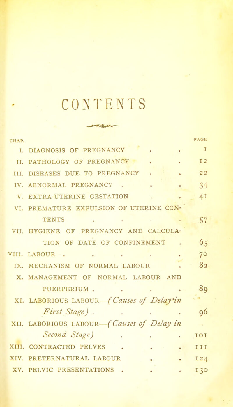 CONTENTS CHAP. PAGE I. DIAGNOSIS OF PREGNANCY . . I II. PATHOLOGY OF PREGNANCY I 2 III. DISEASES DUE TO PREGNANCY 2 2 IV. ABNORMAL PREGNANCY . 34 V. EXTRA-UTERINE GESTATION . , 41 VI. PREMATURE EXPULSION OF UTERINE CON- TENTS .... 57 VII. HYGIENE OF PREGNANCY AND CALCULA- TION OF DATE OF CONFINEMENT 65 VIII. LABOUR ..... 70 IX. MECHANISM OF NORMAL LABOUR 83 X. MANAGEMENT OF NORMAL LABOUR AND PUERPERIUM .... 89 XI. laborious labour—(Causes of Delay'in First Stage) . 96 XII. laborious labour—(Causes of Delay in Second Stage) IOI XIII. CONTRACTED PELVES 111 XIV. PRETERNATURAL LAEOUR 124 XV. PELVIC PRESENTATIONS . 130