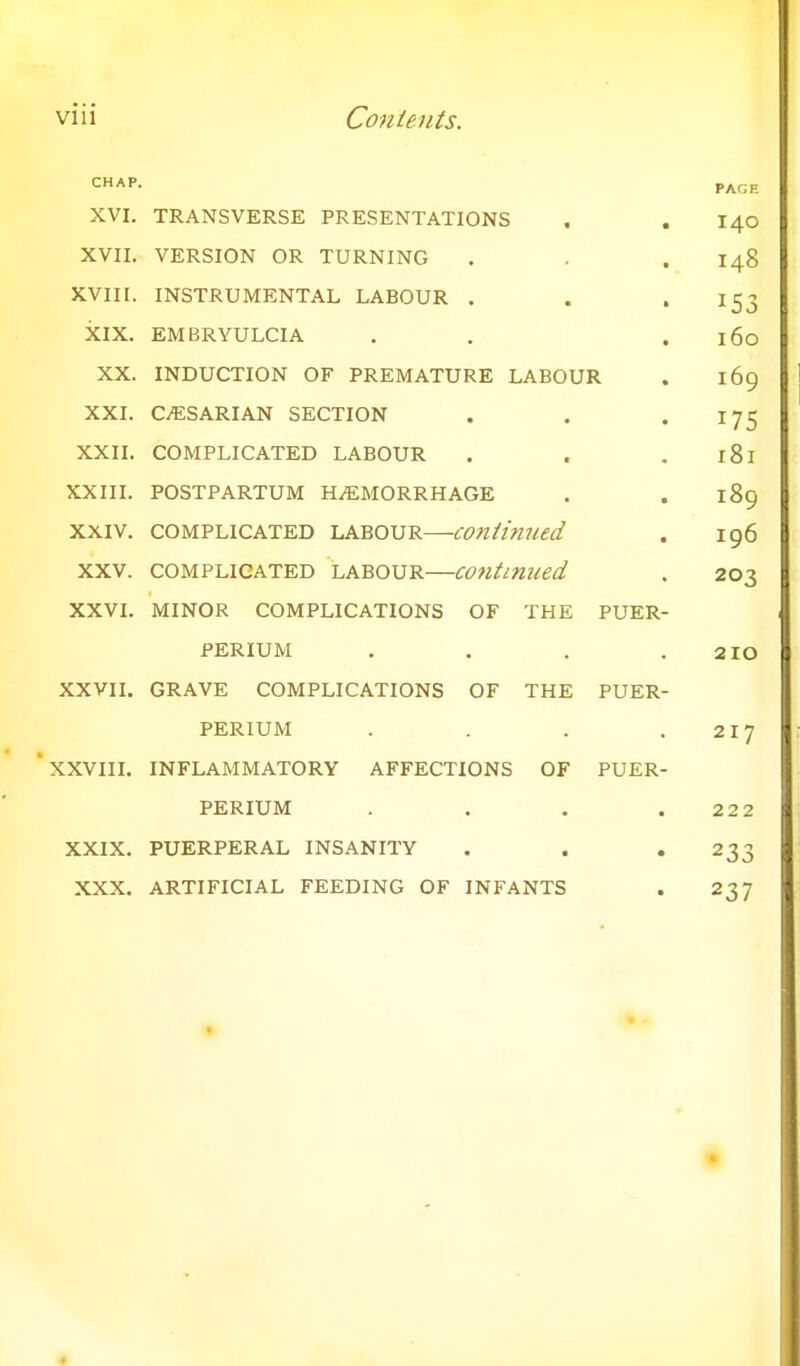 XVI. TRANSVERSE PRESENTATIONS XVII. VERSION OR TURNING XVIII. INSTRUMENTAL LABOUR . XIX. EMBRYULCIA XX. INDUCTION OF PREMATURE LABOUR XXI. CAESARIAN SECTION XXII. COMPLICATED LABOUR XXIII. POSTPARTUM HAEMORRHAGE xxiv. complicated labour—continued xxv. complicated labour—continued XXVI. minor complications of the puer perium xxvii. grave complications of the puer PERIUM . XXVIII. INFLAMMATORY AFFECTIONS OF PUER- PERIUM . XXIX. PUERPERAL INSANITY XXX. ARTIFICIAL FEEDING OF INFANTS