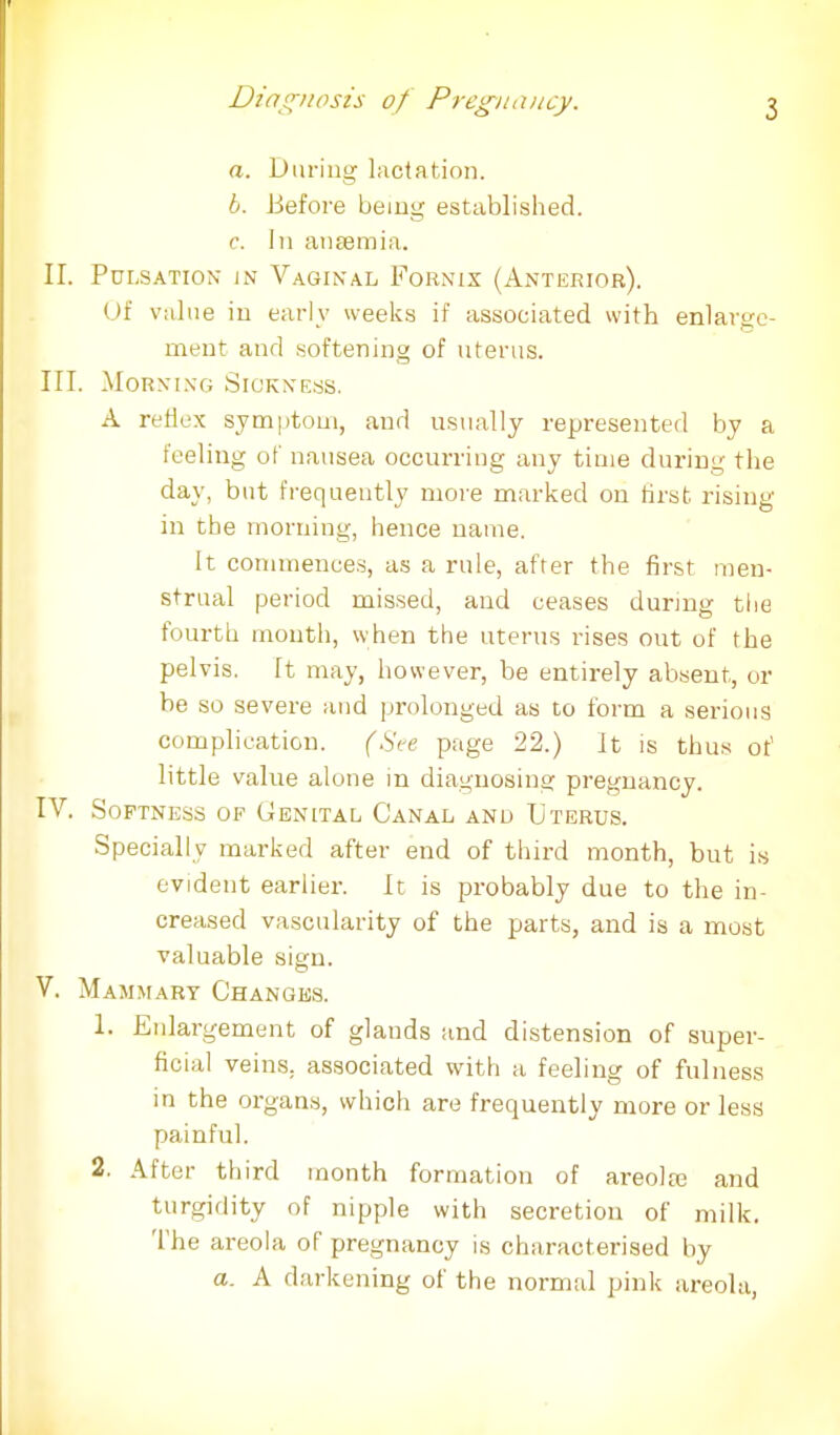 a. During lactation. b. Before being established. c. In anaemia. II. Pulsation in Vaginal Fornix (Anterior). of value in early weeks if associated with enlarge- ment and softening of uterus. III. Morning Sickness. A reflex symptom, and usually represented by a feeling of nausea occurring any time during the day, but frequently more marked on first rising in the morning, hence name. It commences, as a rule, after the first men- strual period missed, and ceases during the fourth mouth, when the uterus rises out of the pelvis. It may, however, be entirely absent, or be so severe and prolonged as to form a serious complication. (See page 22.) It is thus of little value alone in diagnosing pregnancy. IV. Softness of Genital Canal and Uterus. Specially marked after end of third month, but is evident earlier. It is probably due to the in- creased vascularity of the parts, and is a most valuable sign. V. Mammary Changes. 1. Enlargement of glands and distension of super- ficial veins, associated with a feeling of fulness in the organs, which are frequently more or less painful. 2. After third month formation of areola? and turgidity of nipple with secretion of milk. The areola of pregnancy is characterised by a. A darkening of the normal pink areola,