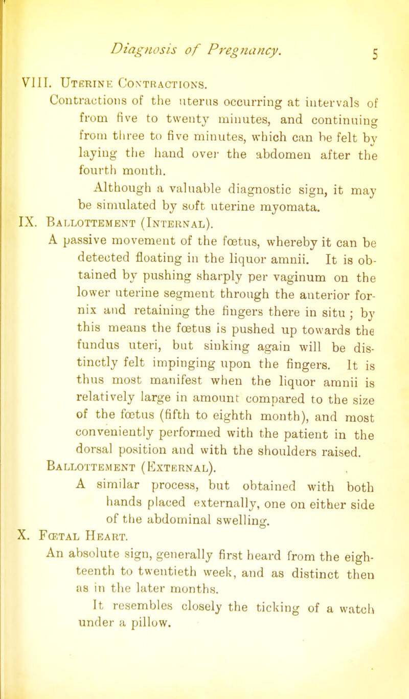 VIII. Uterine Contractions. Contractions of the uterus occurring at intervals of from five to twenty minutes, and continuing from three to five minutes, which can he felt by laying the hand over the abdomen after the fourth month. Although a valuable diagnostic sign, it may be simulated by soft uterine myomata. IX. Ballottement (Internal). A passive movement of the foetus, whereby it can be detected floating in the liquor amnii. It is ob- tained by pushing sharply per vaginum on the lower uterine segment through the anterior for- nix and retaining the fingers there in situ ; by this means the foetus is pushed up towards the fundus uteri, but sinking again will be dis- tinctly felt impinging upon the fingers. It is thus most manifest when the liquor amnii is relatively large in amount compared to the size of the fcetus (fifth to eighth month), and most conveniently performed with the patient in the dorsal position and with the shoulders raised. Ballottement (External). A similar process, but obtained with both hands placed externally, one on either side of the abdominal swelling. X. Fojtal Heart. An absolute sign, generally first heard from the eigh- teenth to twentieth week, and as distinct then as in the later months. It resembles closely the ticking of a watch under a pillow.