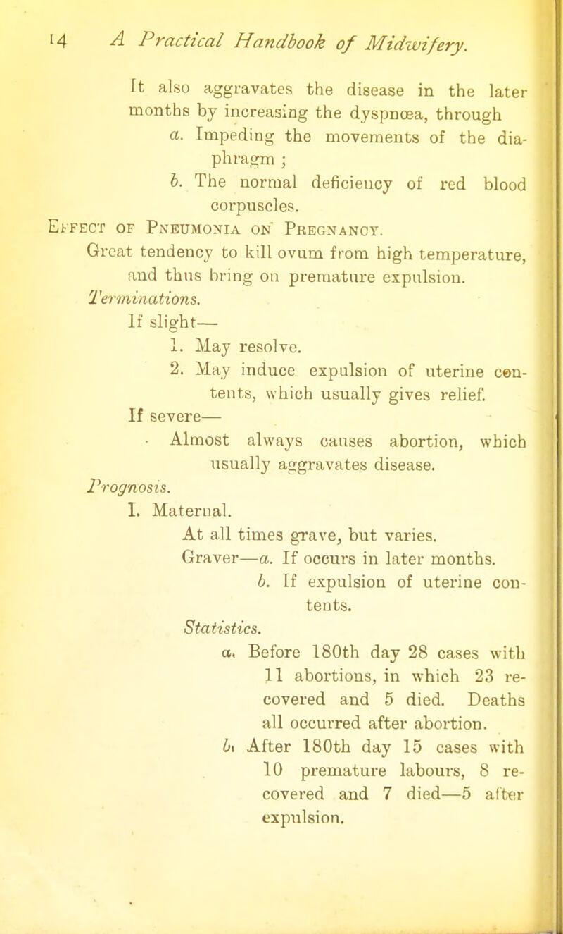 Tt also aggravates the disease in the later months by increasing the dyspnoea, through a. Impeding the movements of the dia- phragm ; b. The normal deficiency of red blood corpuscles. Effect of Pneumonia on Pregnancy. Great tendency to kill ovum from high temperature, and thus bring on premature expulsion. Terminations. If slight— 1. May resolve. 2. May induce expulsion of uterine cen- tents, which usually gives relief. If severe— • Almost always causes abortion, which usually aggravates disease. Prognosis. I. Maternal. At all times grave, but varies. Graver—a. If occurs in later months. b. If expulsion of uterine con- tents. Statistics. a, Before 180th day 28 cases with 11 abortions, in which 23 re- covered and 5 died. Deaths all occurred after abortion. b\ After 180th day 15 cases with 10 premature labours, 8 re- covered and 7 died—5 after expulsion.