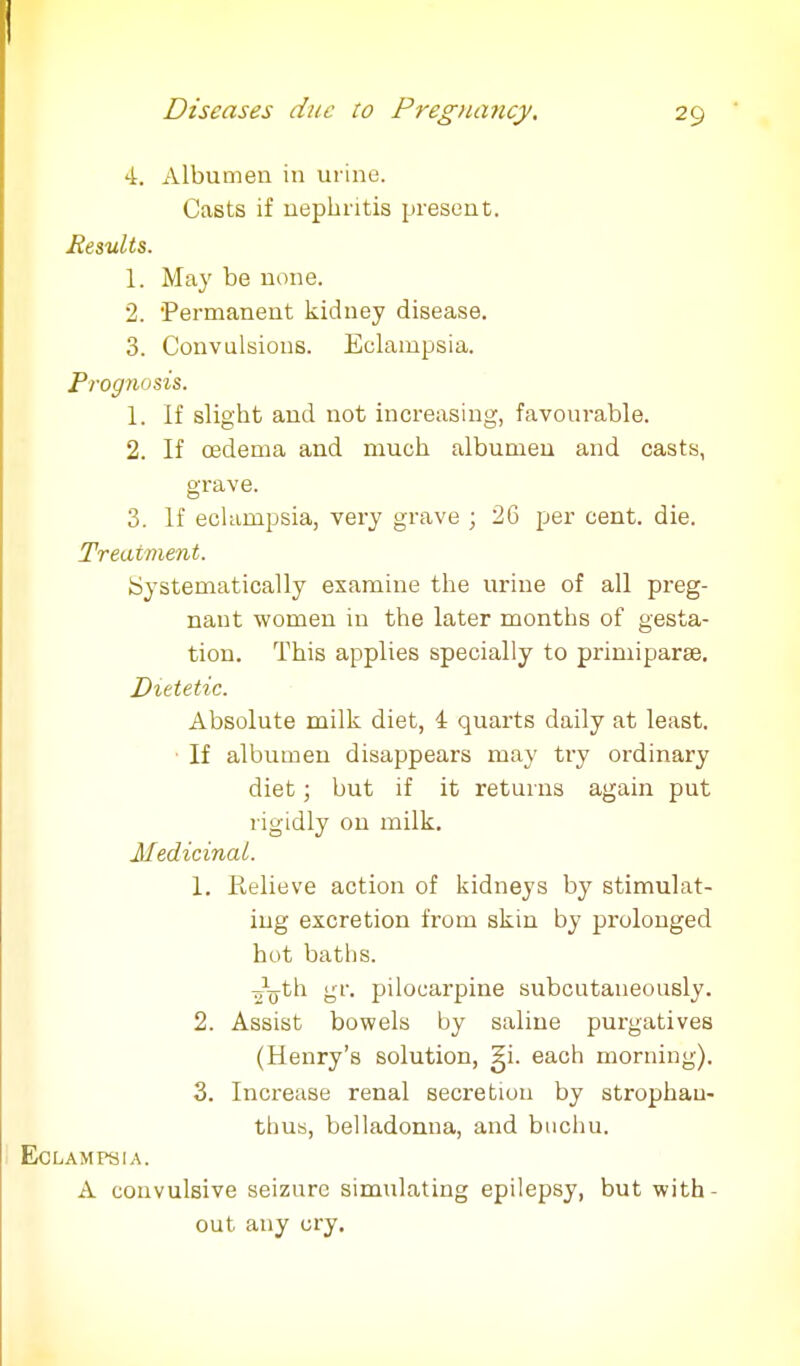 4. Albumen in urine. Casts if nephritis present. Results. 1. May be none. 2. 'Permanent kidney disease. 3. Convulsions. Eclampsia. Prognosis. 1. If slight and not increasing, favourable. 2. If oedema and much albumen and casts, grave. 3. If eclampsia, very grave ; 26 per cent. die. Treatment. Systematically examine the urine of all preg- nant women in the later months of tion. This applies specially to primiparse. Dietetic. Absolute milk diet, 4 quarts daily at least. If albumen disappears may try ordinary diet; but if it returns again put rigidly ou milk. Medicinal. 1. Relieve action of kidneys by stimulat- ing excretion from skin by prolonged hot baths. -Ajth gr. pilocarpine subcutaneously. 2. Assist bowels by saline purgatives (Henry's solution, gi. each morning). 3. Increase renal secretion by strophau- thus, belladonna, and buchu. Eclampsia. A convulsive seizure simulating epilepsy, but with- out any cry.