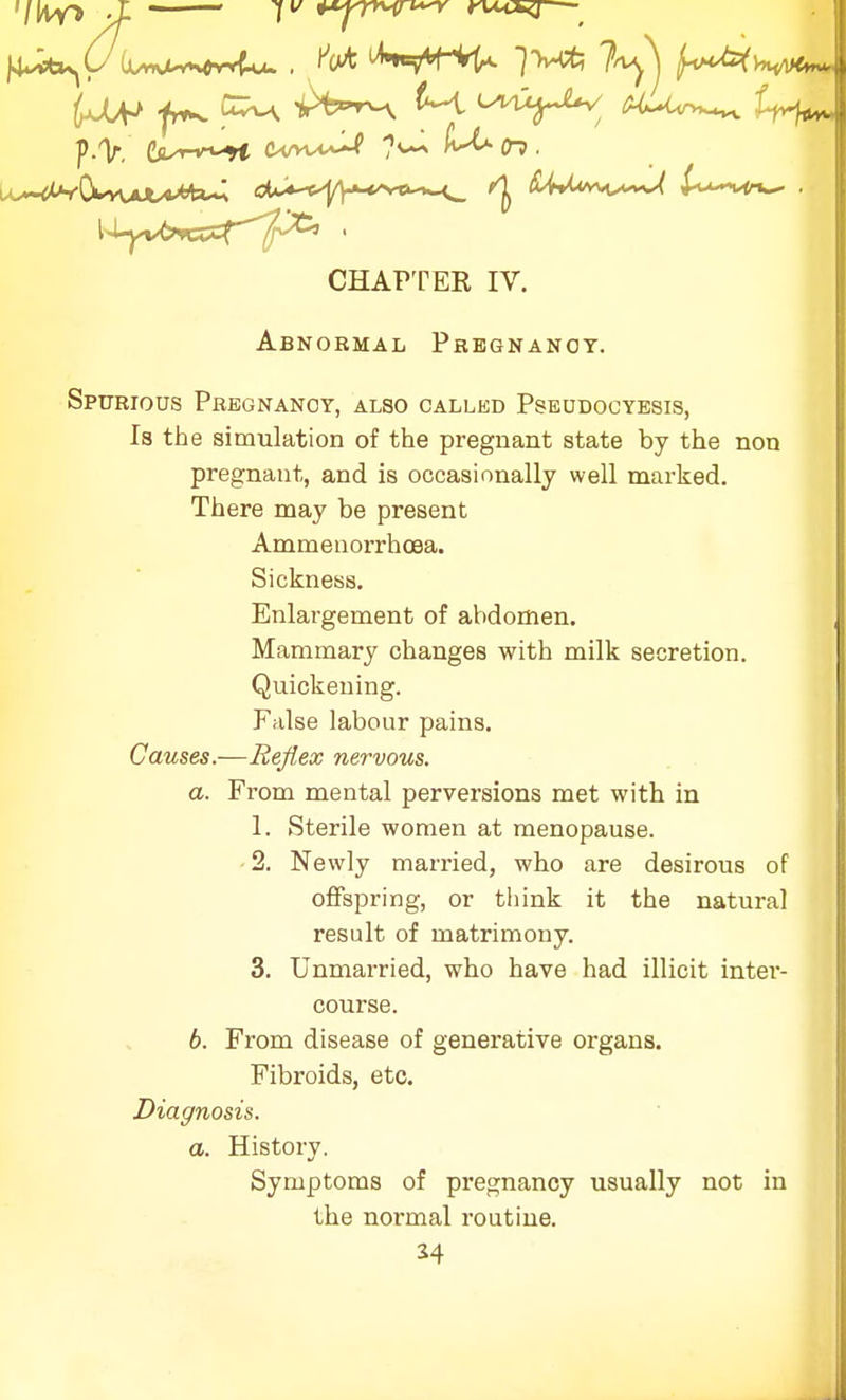 '/MY* J- 1 +*p**{n~Y nxcsg— CHAPTER IV. Abnormal Pregnancy. Spurious Pregnancy, also called Pseudocyesis, Is the simulation of the pregnant state by the non pregnant, and is occasionally well marked. There may be present Ammenorrhoea. Sickness. Enlargement of abdomen. Mammary changes with milk secretion. Quickening. False labour pains. Causes.—Reflex nervous. a. From mental perversions met with in 1. Sterile women at menopause. 2. Newly married, who are desirous of offspring, or think it the natural result of matrimony. 3. Unmarried, who have had illicit inter- course. 6. From disease of generative organs. Fibroids, etc. Diagnosis. a. History. Symptoms of pregnancy usually not in the normal routine. *4