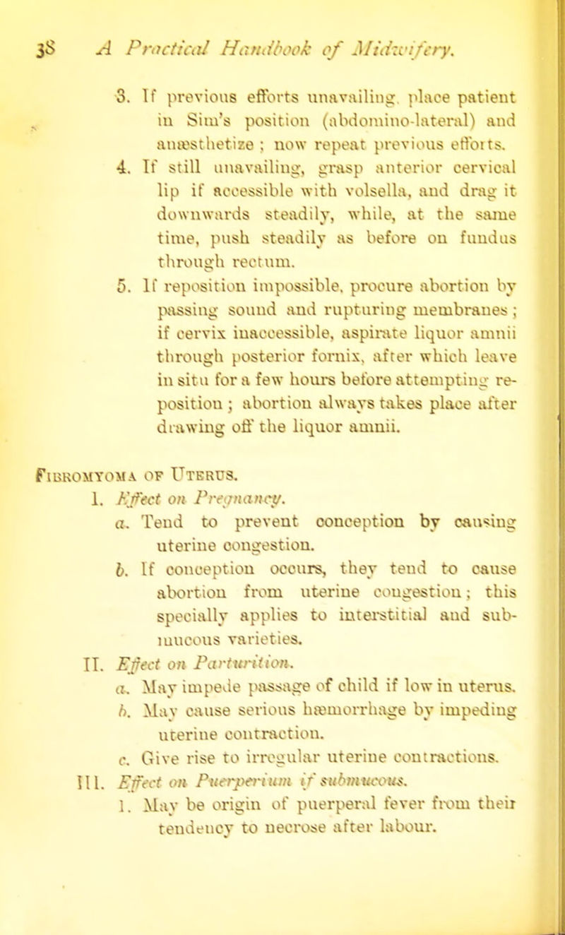 3. If previous efforts unavailing place patient in Sim's position (abdomino-lateral) and anaesthetize ; now repeat previous efforts. 4. If still unavailing, grasp anterior cervical lip if accessible with volsella, and drag it downwards steadily, while, at the same time, push steadily as before on fundus through rectum. 5. If reposition impossible, procure abortion by passing sound and rupturing membranes ; if cervix inaccessible, aspirate liquor aninii through posterior fornix, after which leave in situ for a few hours before attempting re- position ; abortion always takes place after drawing off the liquor amnii. FlUKOMYOM A OF UTERUS. 1. Hfcct on Pregnancy. a. Tend to prevent conception by causing uterine congestion. b. If conception occurs, they tend to cause abortion from uterine congestion; this specially applies to interstitial and sub- mucous varieties. II. Effect on Parturition. a. Mav impede passage of child if low in uterus. h. May cmise serious hemorrhage by impeding uterine contraction. c. Give rise to irregular uterine contractions. III. Ensct on Puerperium if submucous. 1. Mav be origin of puerperal fever froui their tendency to necrose after labour.