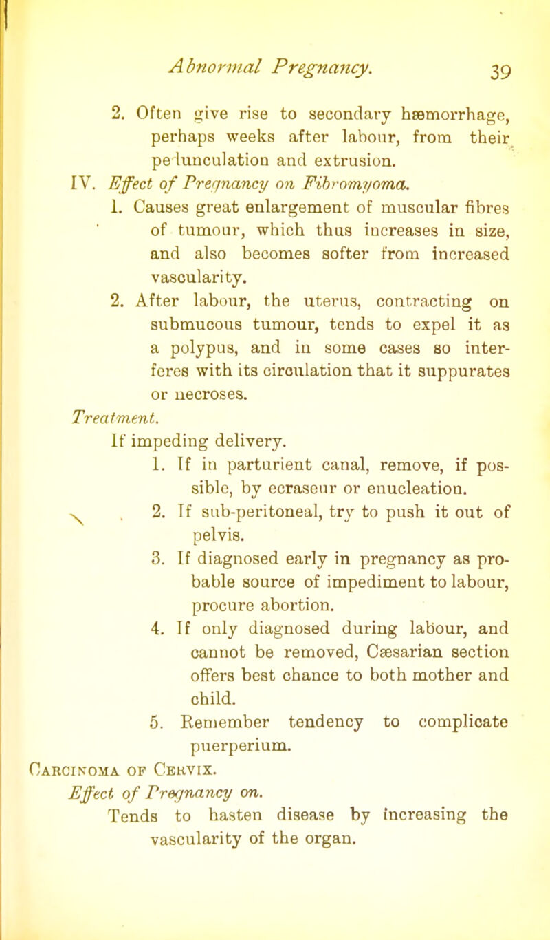 2. Often give rise to secondary haemorrhage, perhaps weeks after labour, from their pe lunculation and extrusion. IV. Effect of Pregnancy on Fibromyoma. 1. Causes great enlargement of muscular fibres of tumour, which thus increases in size, and also becomes softer from increased vascularity. 2. After labour, the uterus, contracting on submucous tumour, tends to expel it as a polypus, and in some cases so inter- feres with its circulation that it suppurates or necroses. Treatment. If impeding delivery. 1. If in parturient canal, remove, if pos- sible, by ecraseur or enucleation. ^ 2. If sub-peritoneal, try to push it out of pelvis. 3. If diagnosed early in pregnancy as pro- bable source of impediment to labour, procure abortion. 4. If only diagnosed during labour, and cannot be removed, Caesarian section offers best chance to both mother and child. 5. Remember tendency to complicate puerperium. Carcinoma of Cekvix. Effect of Pregnancy on. Tends to hasten disease by increasing the vascularity of the organ.