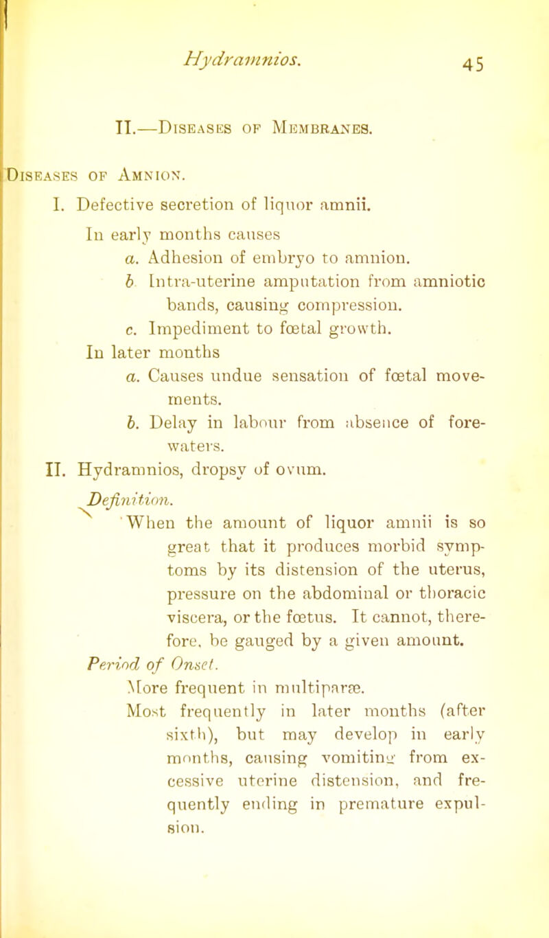 II.—Diseases of Membranes. Diseases of Amnion. I. Defective secretion of liquor amnii. In early months causes a. Adhesion of embryo to amnion. b Intrauterine amputation from amniotic bands, causing compression. c. Impediment to foetal growth. In later months a. Causes undue sensation of foetal move- ments. b. Delay in labour from absence of fore- waters. II. Hydramnios, dropsy of ovum. Definition. When the amount of liquor amnii is so great that it produces morbid symp- toms by its distension of the uterus, pressure on the abdominal or thoracic viscera, or the foetus. It cannot, there- fore, be gauged by a given amount. Period of Onset. More frequent in multipara. Most frequently in later months (after sixth), but may develop in early months, causing vomiting from ex- cessive uterine distension, and fre- quently ending in premature expul- sion.