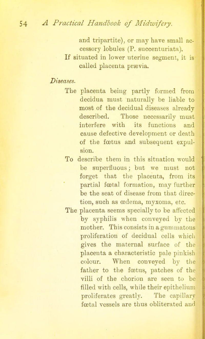 and tripartite), or may have small ac- cessory lobules (P. succenturiata). If situated in lower uterine segment, it is called placenta preevia. Diseases. The placenta being partly formed from decidua must naturally be liable to most of the decidual diseases already described. Those necessarily must interfere with its functions and cause defective development or death of the foetus and subsequent expul- sion. To describe them in this situation would be superfluous; but we must not forget that the placenta, from its partial fcetal formation, may further be the seat of disease from that direc- tion, such as oedema, myxoma, etc. The placenta seems specially to be affected by syphilis when conveyed by the mother. This consists in a gummatous proliferation of decidual cells which gives the maternal surface of the placenta a characteristic pale pinkish colour. When conveyed by the father to the foetus, patches of the villi of the chorion are seen to be filled with cells, while their epithelium proliferates greatly. The capillary fcetal vessels are thus obliterated and