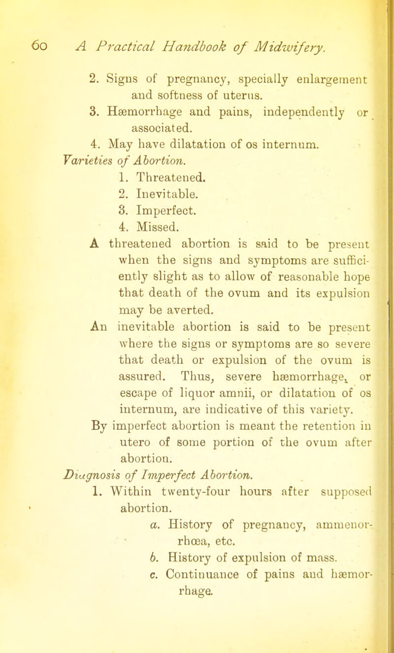 2. Signs of pregnancy, specially enlargement and softness of uterus. 3. Haemorrhage and pains, independently or associated. 4. May have dilatation of os internum. Varieties of Abortion. 1. Threatened. 2. Inevitable. 8. Imperfect. 4. Missed. A threatened abortion is said to be present when the signs and symptoms are suffici- ently slight as to allow of reasonable hope that death of the ovum and its expulsion may be averted. An inevitable abortion is said to be present where the signs or symptoms are so severe that death or expulsion of the ovum is assured. Thus, severe hsemorrhage,^ or escape of liquor amnii, or dilatation of os internum, are indicative of this variety. By imperfect abortion is meant the retention in utero of some portion of the ovum after abortion. Diagnosis of Imperfect Abortion. 1. Within twenty-four hours after supposed abortion. a. History of pregnancy, amnion or- rhoea, etc. 6. History of expulsion of mass. c. Continuance of pains and haemor- rhage.