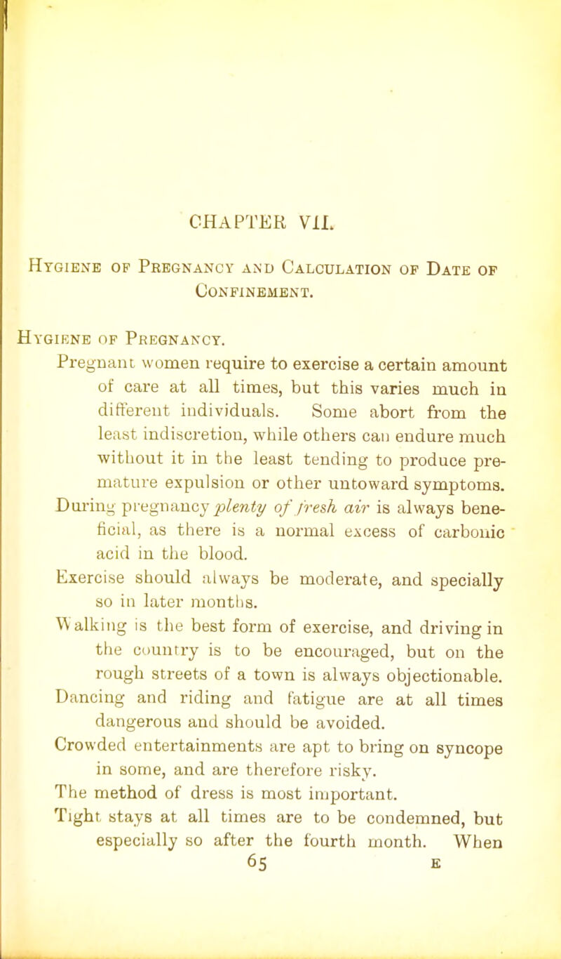 CHAPTER V1L Hygiene op Pregnancy and Calculation of Date op Confinement. Hygiene of Pregnancy. Pregnant women require to exercise a certain amount of care at all times, but this varies much in different individuals. Some abort from the least indiscretion, while others can endure much without it in the least tending to produce pre- mature expulsion or other untoward symptoms. During pregnancy plenty of fresh air is always bene- ficial, as there is a normal excess of carbonic acid in the blood. Exercise should always be moderate, and specially so in later months. Walking is the best form of exercise, and driving in the country is to be encouraged, but on the rough streets of a town is always objectionable. Dancing and riding and fatigue are at all times dangerous and should be avoided. Crowded entertainments are apt to bring on syncope in some, and are therefore risky. The method of dress is most important. Tight, stays at all times are to be condemned, but especially so after the fourth month. When