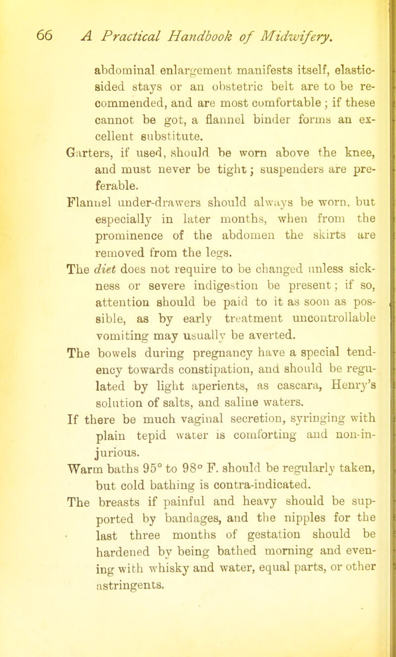 abdominal enlargement manifests itself, elastic- sided stays or an obstetric belt are to be re- commended, and are most comfortable ; if these cannot be got, a flannel binder forms an ex- cellent substitute. Garters, if used, should be worn above the knee, and must never be tight; suspenders are pre- ferable. Flannel under-drawers should always be worn, but especially in later months, when from the prominence of the abdomen the skirts are removed from the legs. The diet does not require to be changed unless sick- ness or severe indigestion be present; if so, attention should be paid to it as soon as pos- sible, as by early treatment uncontrollable vomiting may usually be averted. The bowels during pregnancy have a special tend- ency towards constipation, and should be regu- lated by light aperients, as cascara, Henry's solution of salts, and saline waters. If there be much vaginal secretion, syringing with plain tepid water is comforting and non-in- jurious. Warm baths 95° to 98° F. should be regularly taken, but cold bathing is contra-indicated. The breasts if painful and heavy should be sup- ported by bandages, and the nipples for the last three months of gestation should be hardened by being bathed morning and even- ing with whisky and water, equal parts, or other astringents.