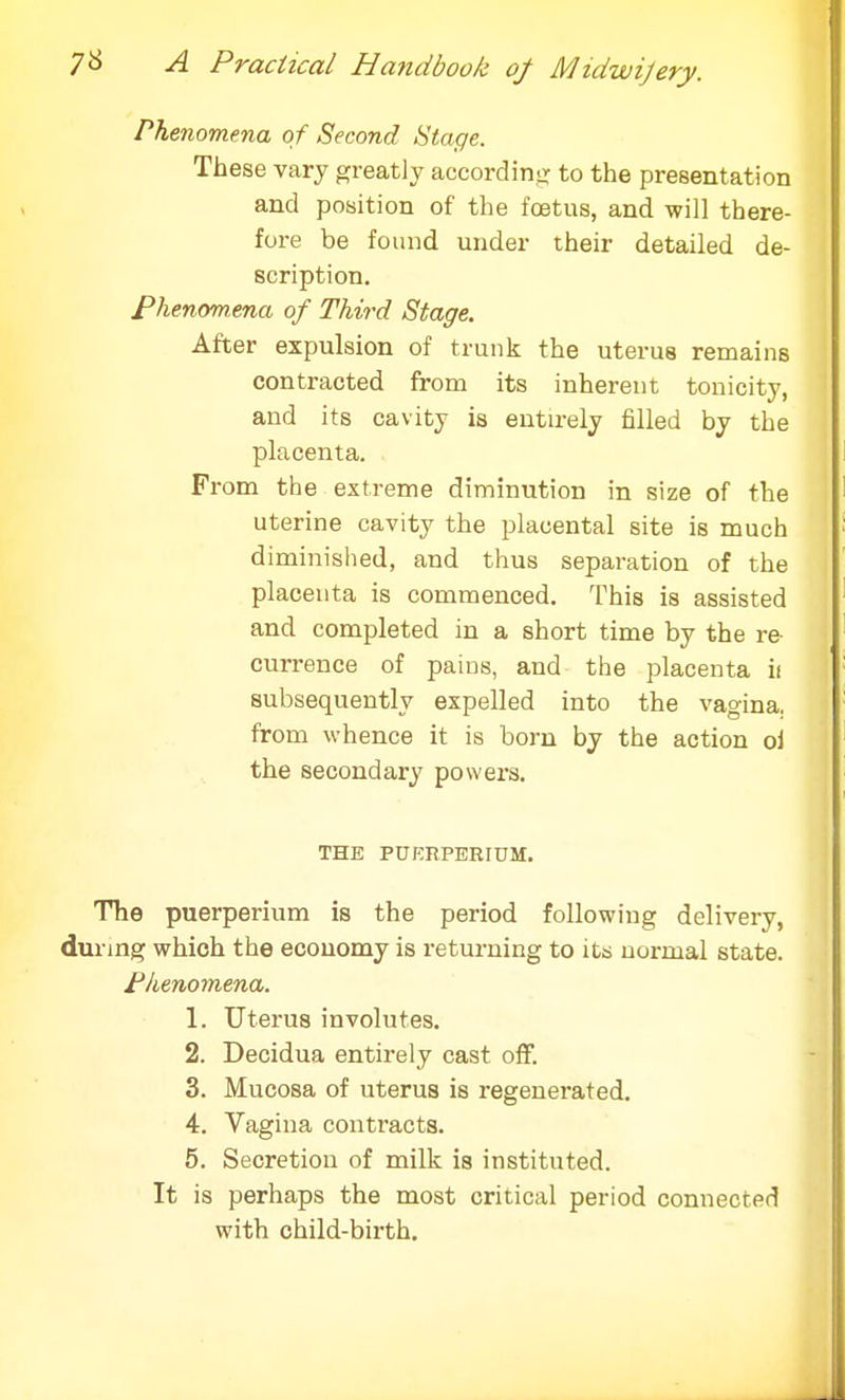Phenomena of Second Stage. These vary greatly according to the presentation and position of the fetus, and will there- fore be found under their detailed de- scription. Phenomena of Third Stage. After expulsion of trunk the uterus remains contracted from its inherent tonicity, and its cavity is entirely filled by the placenta. From the extreme diminution in size of the uterine cavity the placental site is much diminished, and thus separation of the placenta is commenced. This is assisted and completed in a short time by the re- currence of pains, and the placenta ii subsequently expelled into the vagina, from whence it is born by the action oi the secondary powers. THE PtJERPERIUM. The puerperium is the period following delivery, during which the economy is returning to its normal state. Phenomena. 1. Uterus involutes. 2. Decidua entirely cast off. 3. Mucosa of uterus is regenerated. 4. Vagina contracts. 5. Secretion of milk is instituted. It is perhaps the most critical period connected with child-birth.