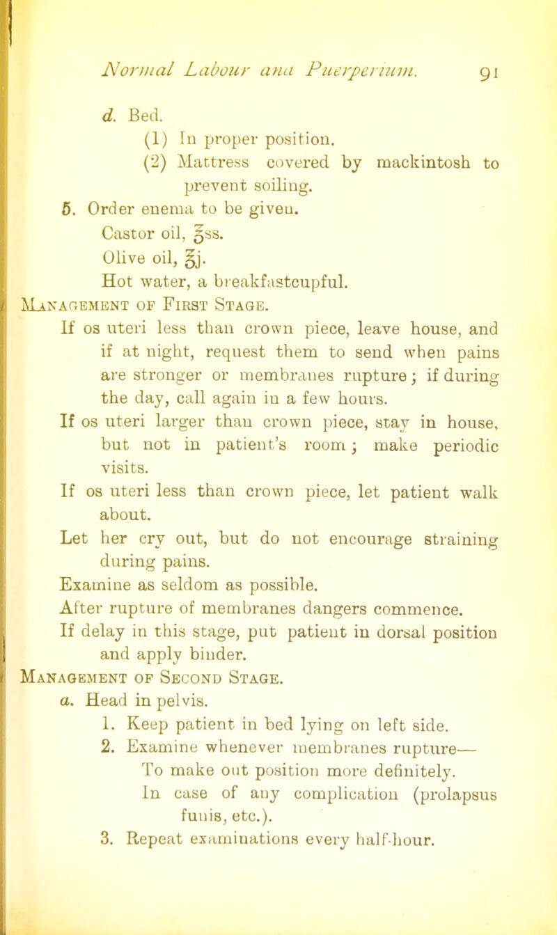 d. Bed. (1) !n proper position. (2) Mattress covered by mackintosh to prevent soiling. 5. Order enema to be giveu. Castor oil, 5SS. Olive oil, §j. Hot water, a breakfastcupful. MANAGEMENT OF FlRST STAGE. If os uteri less than crown piece, leave house, and if at night, request them to send when pains are stronger or membranes rupture; if during the day, call again in a few hours. If os uteri larger than crown piece, stay in house, but not in patient's room; make periodic visits. If os uteri less than crown piece, let patient walk about. Let her cry out, but do not encourage straining during pains. Examine as seldom as possible. After rupture of membranes dangers commence. If delay in this stage, put patient in dorsal position and apply binder. Management of Second Stage. a. Head in pelvis. 1. Keep patient in bed lying on left side. 2. Examine whenever membranes rupture— To make out position more definitely. In case of any complication (prolapsus funis, etc.). 3. Repeat examinations every half-hour.