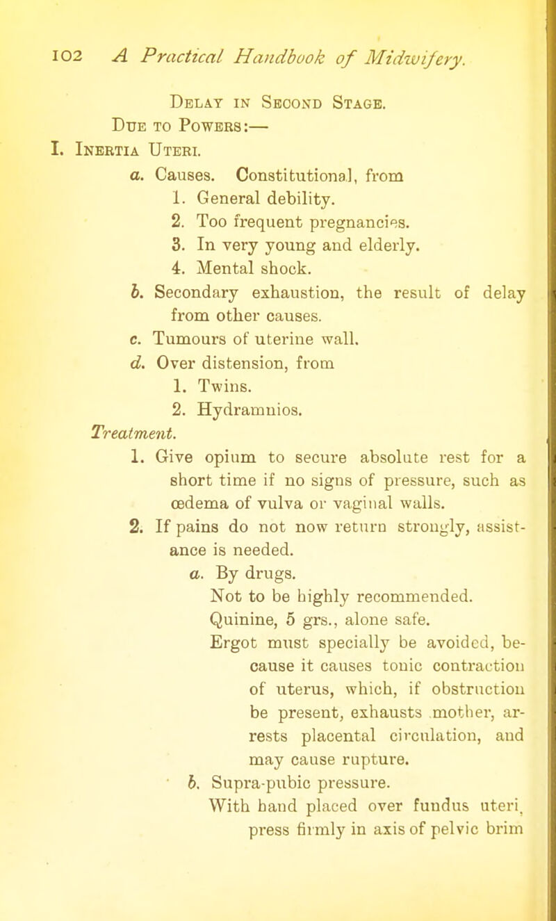 Delay in Second Stage. Due to Powers:— I. Inertia Uteri. a. Causes. Constitutional, from 1. General debility. 2. Too frequent pregnancies. 3. In very young and elderly. 4. Mental shock. b. Secondary exhaustion, the result of delay from other causes. c. Tumours of uterine wall. d. Over distension, from 1. Twins. 2. Hydramnios. Treatment. 1. Give opium to secure absolute rest for a short time if no signs of pressure, such as oedema of vulva or vaginal walls. 2. If pains do not now return strongly, assist- ance is needed. a. By drugs. Not to be bighly recommended. Quinine, 5 grs., alone safe. Ergot must specially be avoided, be- cause it causes tonic contraction of uterus, which, if obstruction be present, exhausts mother, ar- rests placental circulation, and may cause rupture. b. Supra-pubic pressure. With hand placed over fundus uteri, press firmly in axis of pelvic brim