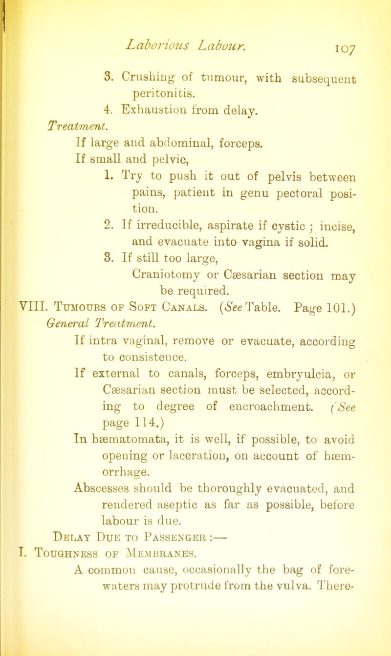 107 3. Crushing of tumour, with subsequent peritonitis. 4. Exhaustion from delay. Treatment. If large and abdominal, forceps. If small and pelvic, 1. Try to push it out of pelvis between pains, patient in genu pectoral posi- tion. 2. If irreducible, aspirate if cystic ; incise, and evacuate into vagina if solid. 3. If still too large, Craniotomy or Caesarian section may be required. VIII. Tumours of Soft Canals. (See Table. Page 101.) General Treatment. If intra vaginal, remove or evacuate, according to consistence. If external to canals, forceps, embi'yulcia, or Csssarian section must be selected, accord- ing to degree of encroachment. (See page 114.) In hgematomata, it is well, if possible, to avoid opening or laceration, on account of haem- orrhage. Abscesses should be thoroughly evacuated, and rendered aseptic as far as possible, before labour is due. Delay Due to Passenger :— I. Toughness of Membranes. A common cause, occasionally the bag of fore- waters may protrude from the vulva. There-