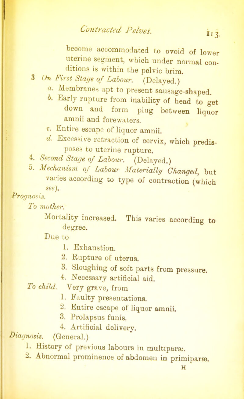 er become accommodated to ovoid of low„ uterine segment, which under normal con- ditions is within the pelvic brim. 3 Un First Stage of Labour. (Delayed.) a. Membranes apt to present sausage-ahaped. b. Early rupture from inability of head to get down and form plug between liquor amnii and forewaters. c. Entire escape of liquor amnii. d. Excessive retraction of cervix, which predis- poses to uterine rupture. 4. Second Stage of Labour. (Delayed.) 5. Mechanism of Labour Materially Changed, but varies according to type of contraction (which see). Prognosis. To mother. Mortality increased. This varies according to degree. Due to 1. Exhaustion. 2. Rupture of uterus. 3. Sloughing of soft parts from pressure. 4. Necessary artificial aid. To child. Very grave, from 1. Faulty presentations. 2. Entire escape of liquor amnii. 3. Prolapsus funis. 4. Artificial delivery. Diagnosis. (General.) 1. History of previous labours in multipara). 2. Abnormal prominence of abdomeu in primiparse. H