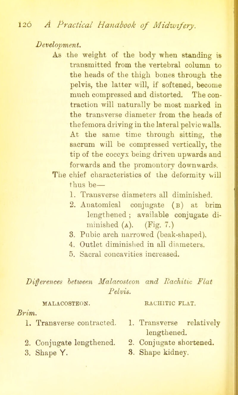 Development. As the weight of the body when standing is transmitted from the vertebral column to the heads of the thigh bones through the pelvis, the latter will, if softened, become much compressed and distorted. The con- traction will naturally be most marked in the transverse diameter from the heads of the femora driving in the lateral pelvic walls. At the same time through sitting, the Bacrum will be compressed ver-tically, the tip of the coccyx being driven upwards and forwards and the promontory downwards. The chief characteristics of the deformity will thus be— 1. Transverse diameters all diminished. 2. Anatomical conjugate (b) at brim lengthened; available conjugate di- minished (a). (Fig. 7.) 3. Pubic arch narrowed (beak-shaped). 4. Outlet diminished in all diameters. 5. Sacral concavities increased. Differences between Malacosteon and Rachitic Flat Pelvis. MALACOSTEON. KACH1TIC FLAT. Brim. 1. Transverse contracted. 1. Transverse relatively lengthened. 2. Conjugate lengthened. 2. Conjugate shortened. 3. Shape Y. 3. Shape kidney.