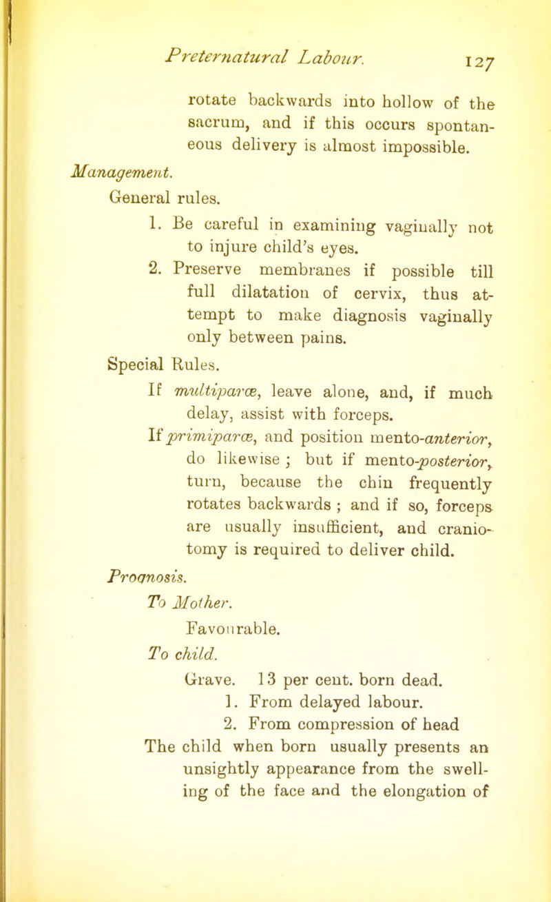 rotate backwards into hollow of the sacrum, and if this occurs spontan- eous delivery is almost impossible. Management. General rules. 1. Be careful in examining vaginally not to injure child's eyes. 2. Preserve membranes if possible till full dilatation of cervix, thus at- tempt to make diagnosis vaginally only between pains. Special Rules. If multiparas, leave alone, and, if much delay, assist with forceps. If primiparm, and position mento-anterior, do likewise ; but if mentoposterior, turn, because the chin frequently rotates backwards ; and if so, forceps are usually insufficient, and cranio- tomy is required to deliver child. Prognosis. To Mother. Favourable. To child. Grave. 13 per cent, born dead. 1. From delayed labour. 2. From compression of head The child when born usually presents an unsightly appearance from the swell- ing of the face and the elongation of