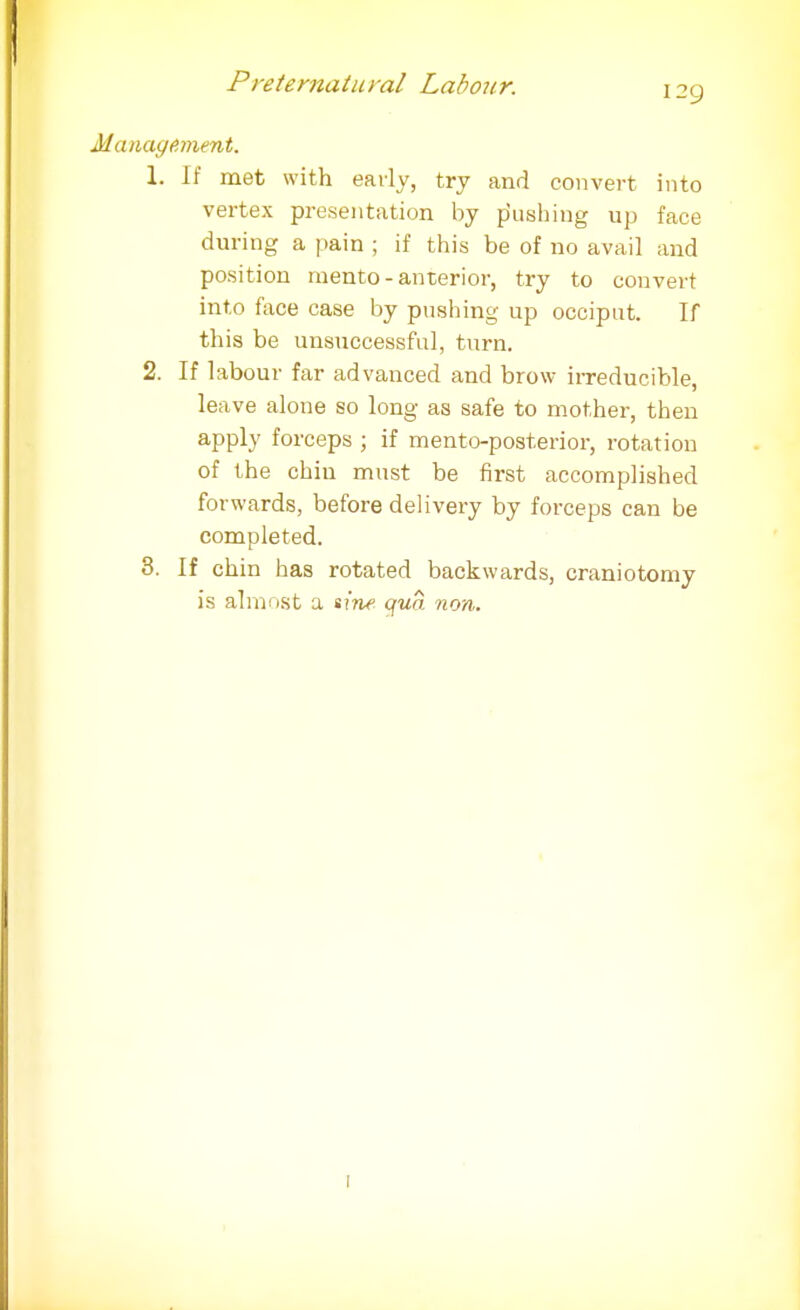 129 nayfiment. 1. If met with early, try and convert into vertex presentation by pushing up face during a pain ; if this be of no avail and position raento - anterior, try to convert into face case by pushing up occiput. If this be unsuccessful, turn. 2. If labour far advanced and brow irreducible, leave alone so long as safe to mother, then apply forceps ; if mento-posterior, rotation of the chin must be first accomplished forwards, before delivery by forceps can be completed. 3. If chin has rotated backwards, craniotomy is almost a sine qua non.