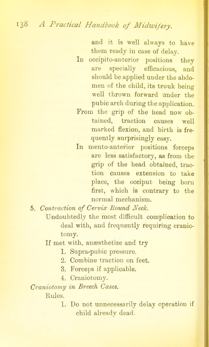 and it is well always to have them ready in case of delay. In occipitoanterior positions they are specially efficacious, and should be applied under the abdo- men of the child, its trunk being well thrown forward under the pubic arch during the application. From the grip of the head now ob- tained, traction causes well marked flexion, and birth is fre- quently surprisingly easy. In mento-anterior positions forceps are less satisfactory, as from the grip of the head obtained, trac- tion causes extension to take place, the occiput being born first, which is contrary to the normal mechanism. 5. Contraction of Cervix Round Neck. Undoubtedly the most difficult complication to deal with, and frequently requiring cranio- tomy. If met with, anaesthetize and try 1. Supra-pubic pressure. 2. Combine traction on feet. 3. Forceps if applicable. 4. Craniotomy. Craniotomy in Breech Cases. Rules. 1. Do not unnecessarily delay operation if child already dead.