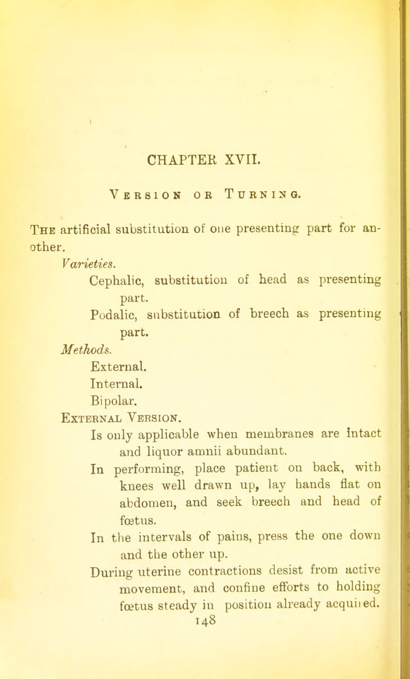 Version oe Turning. The artificial substitution of one presenting part for an- other. Varieties. Cephalic, substitution of head as presenting part. Podalic, substitution of breech as presenting part. Methods. External. Internal. Bipolar. External Version. Is only applicable when membranes are intact and liquor amnii abundant. In performing, place patient on back, with knees well drawn up, lay hands flat on abdomen, and seek breech and head of fcetus. In the intervals of pains, press the one down and the other up. During uterine contractions desist from active movement, and confine efforts to holding fcetus steady in position already acquiied.