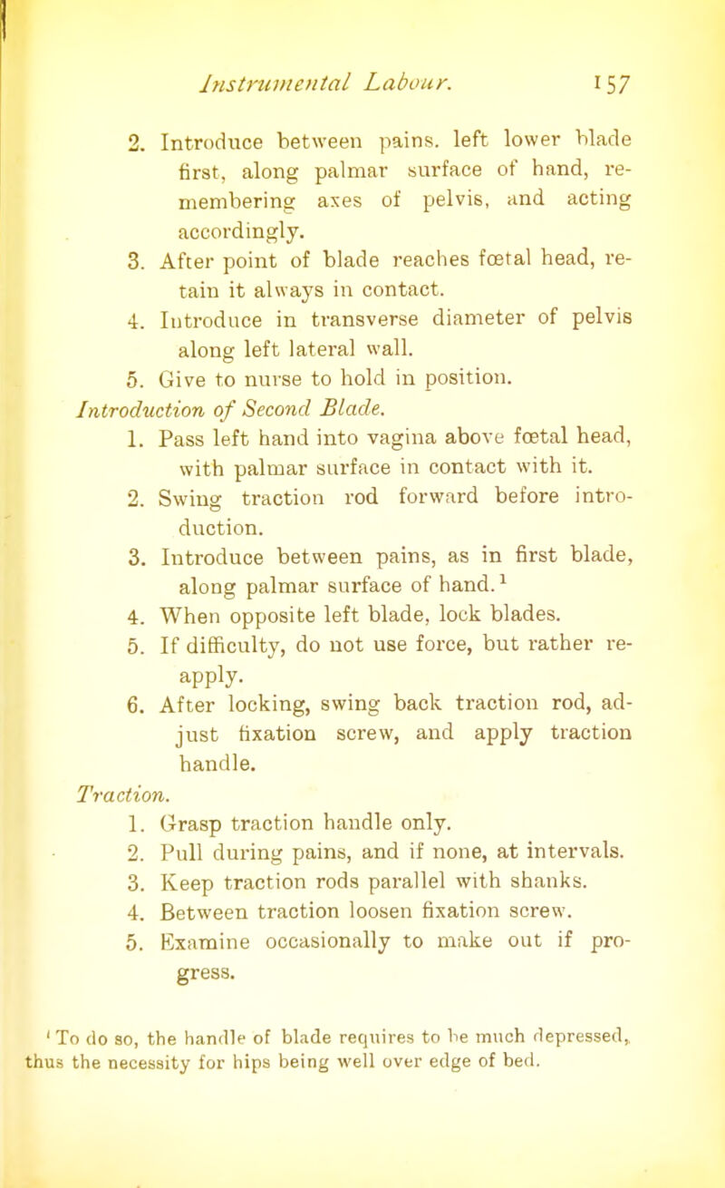 2. Introduce between pains, left lower blade first, along palmar surface of hand, re- membering axes of pelvis, and acting accordingly. 3. After point of blade reaches fcetal head, re- tain it always in contact. 4. Introduce in transverse diameter of pelvis along left lateral wall. 5. Give to nurse to hold in position. Introduction of Second Blade, 1. Pass left hand into vagina above foetal head, with palmar surface in contact with it. 2. Swing traction rod forward before intro- duction. 3. Introduce between pains, as in first blade, along palmar surface of hand.1 4. When opposite left blade, lock blades. 5. If difficulty, do not use force, but rather re- apply. 6. After locking, swing back traction rod, ad- just fixation screw, and apply traction handle. Traction. 1. Grasp traction handle only. 2. Pull during pains, and if none, at intervals. 3. Keep traction rods parallel with shanks. 4. Between traction loosen fixation screw. 5. Examine occasionally to make out if pro- gress. ' To do so, the handle of blade requires to he much depressed,, thus the necessity for hips being well over edge of bed.