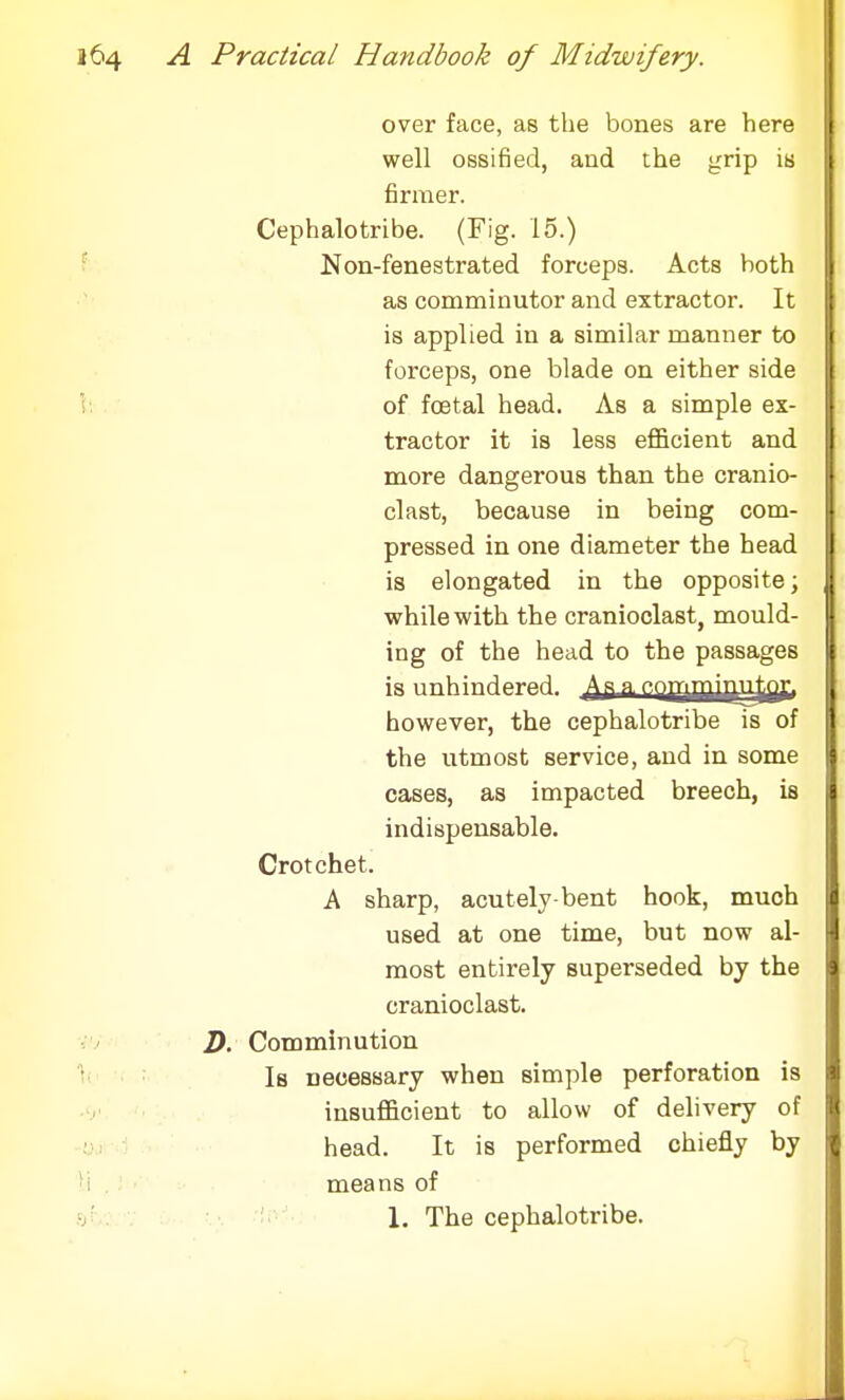 over face, as the bones are here well ossified, and the grip is firmer. Cephalotribe. (Fig. 15.) Non-fenestrated forceps. Acts both as comminutor and extractor. It is applied in a similar manner to forceps, one blade on either side of foetal head. As a simple ex- tractor it is less efficient and more dangerous than the cranio- clast, because in being com- pressed in one diameter the head is elongated in the opposite; while with the cranioclast, mould- ing of the head to the passages however, the cephalotribe is of the utmost service, and in some cases, as impacted breech, is indispensable. Crotchet. A sharp, acutely bent hook, much used at one time, but now al- most entirely superseded by the cranioclast. D. Comminution Is necessary when simple perforation is insufficient to allow of delivery of head. It is performed chiefly by means of 1. The cephalotribe.