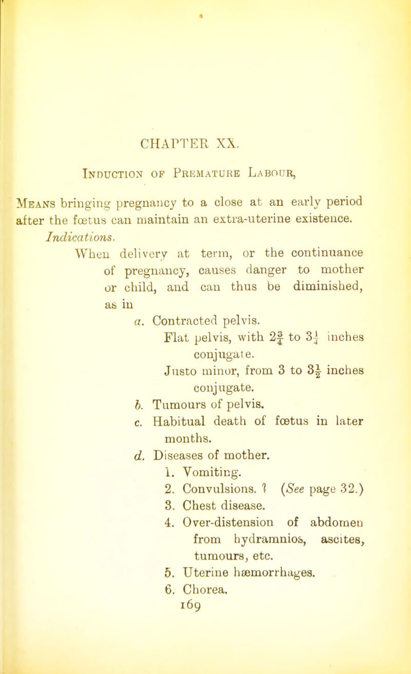 Induction of Premature Labour, Means bringing pregnancy to a close at an early period after the foetus can maintain an extra-uterine existence. Indications. When delivery at term, or the continuance of pregnancy, causes danger to mother or child, and can thus be diminished, as in a. Contracted pelvis. Flat pelvis, with 2§ to 3j inches conjugate. Justo minor, from 3 to 3^ inches conj ugate. b. Tumours of pelviB. c. Habitual death of foetus in later months. d. Diseases of mother. 1. Vomiting. 2. Convulsions. 1 (See page 32.) 3. Chest disease. 4. Over-distension of abdomen from hydramnios, ascites, tumours, etc. 5. Uterine haemorrhages. 6. Chorea.