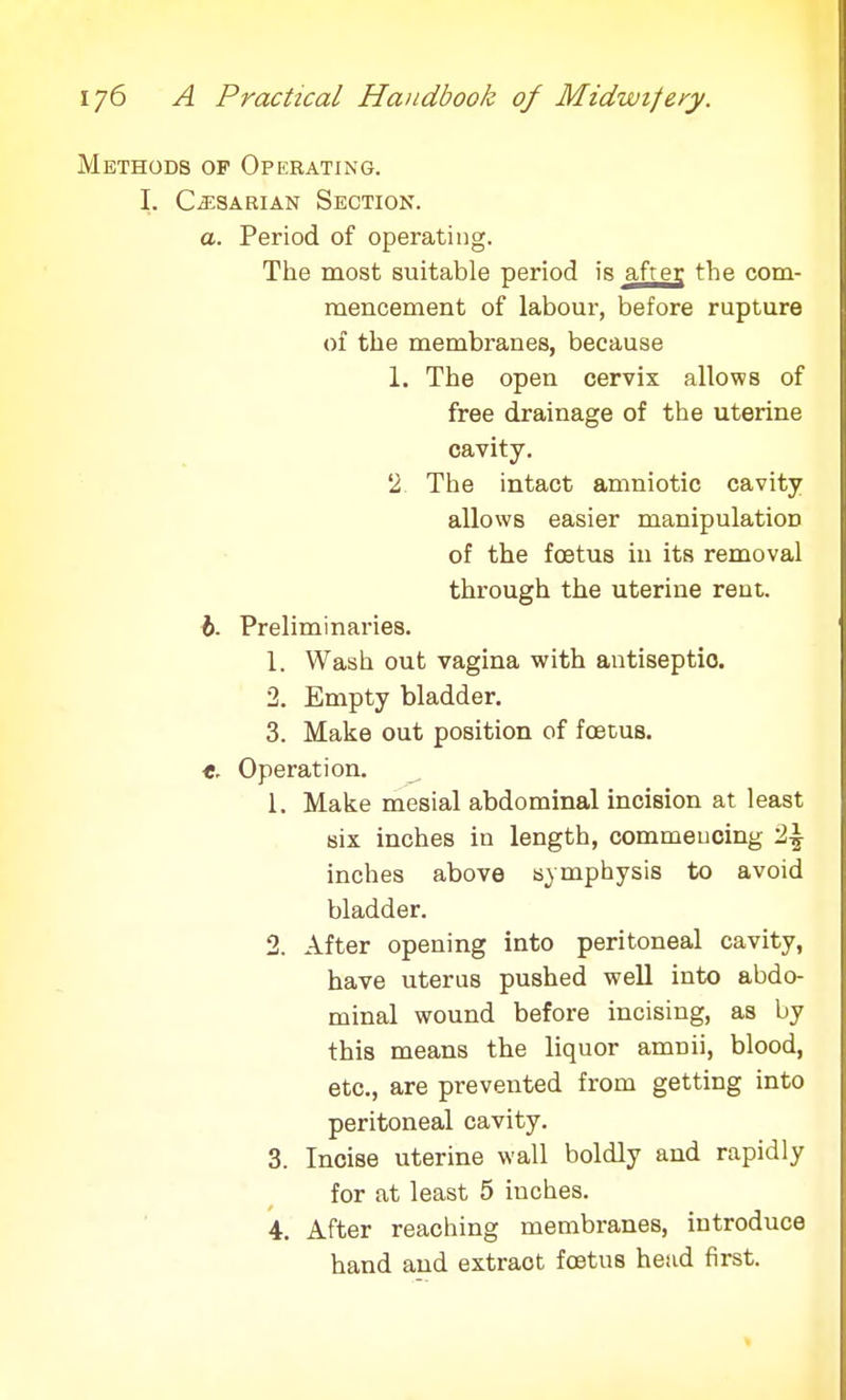 Methods op Operating. I. C^sarian Section. a. Period of operating. The most suitable period is after the com- mencement of labour, before rupture of the membranes, because 1. The open cervix allows of free drainage of the uterine cavity. '2. The intact amniotic cavity allows easier manipulation of the foetus in its removal through the uterine rent. b. Preliminaries. 1. Wash out vagina with antiseptic 2. Empty bladder. 3. Make out position of foetus. t. Operation. ^ 1. Make mesial abdominal incision at least six inches in length, commencing '1\ inches above symphysis to avoid bladder. 2. After opening into peritoneal cavity, have uterus pushed well into abdo- minal wound before incising, as by this means the liquor amnii, blood, etc., are prevented from getting into peritoneal cavity. 3. Incise uterine wall boldly and rapidly for at least 5 inches. 4. After reaching membranes, introduce hand and extract foetus head first.