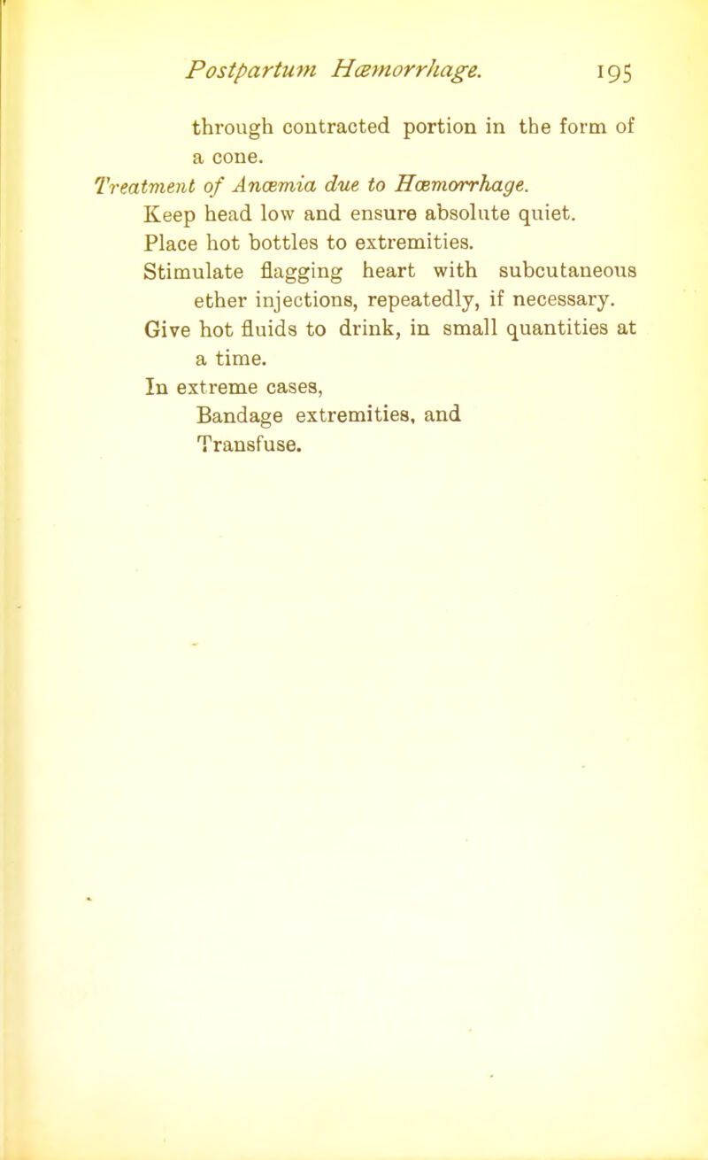 through contracted portion in the form of a cone. Treatment of Anosmia due to Hemorrhage. Keep head low and ensure absolute quiet. Place hot bottles to extremities. Stimulate flagging heart with subcutaneous ether injections, repeatedly, if necessary. Give hot fluids to drink, in small quantities at a time. In extreme cases, Bandage extremities, and Transfuse.