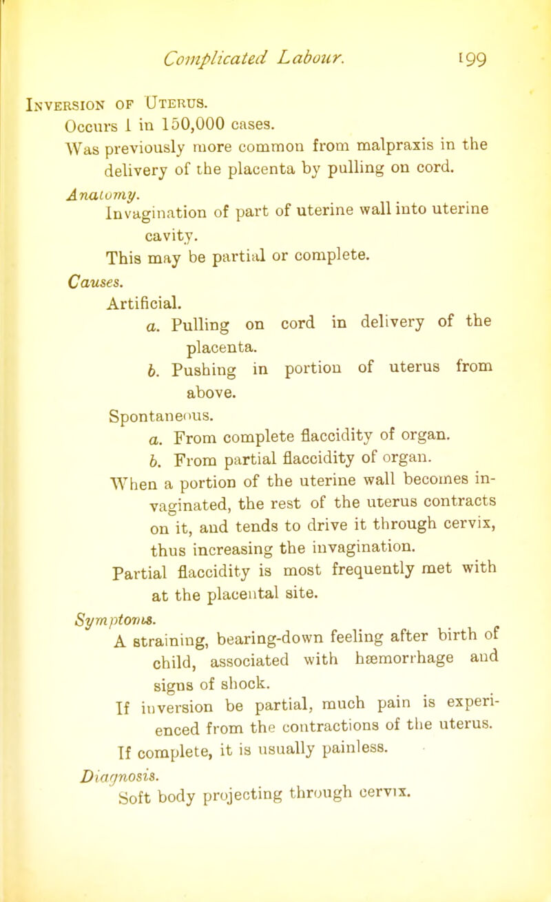 Inversion of Uterus. Occurs 1 in 150,000 cases. Was previously more common from malpraxis in the delivery of the placenta by pulling on cord. Anatomy. Invagination of part of uterine wall into uterine cavity. This may be partial or complete. Causes. Artificial. a. Pulling on cord in delivery of the placenta. b. Pushing in portion of uterus from above. Spontaneous. a. From complete flaccidity of organ. 6. From partial flaccidity of organ. When a portion of the uterine wall becomes in- vaginated, the rest of the uterus contracts on it, and tends to drive it through cervix, thus increasing the invagination. Partial flaccidity is most frequently met with at the placental site. Sym ptovts. A straining, bearing-down feeling after birth of child, associated with hemorrhage and signs of shock. If inversion be partial, much pain is experi- enced from the contractions of the uterus. If complete, it is usually painless. Diagnosis. * Soft body projecting through cervix.