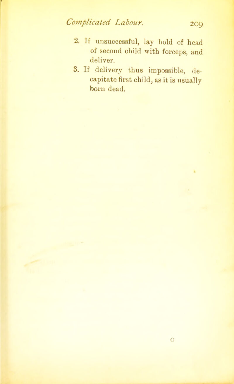 2. If unsuccessful, lay hold of head of second child with forceps, and deliver. 3. If delivery thus impossible, de- capitate first child, as it is usually born dead. 0