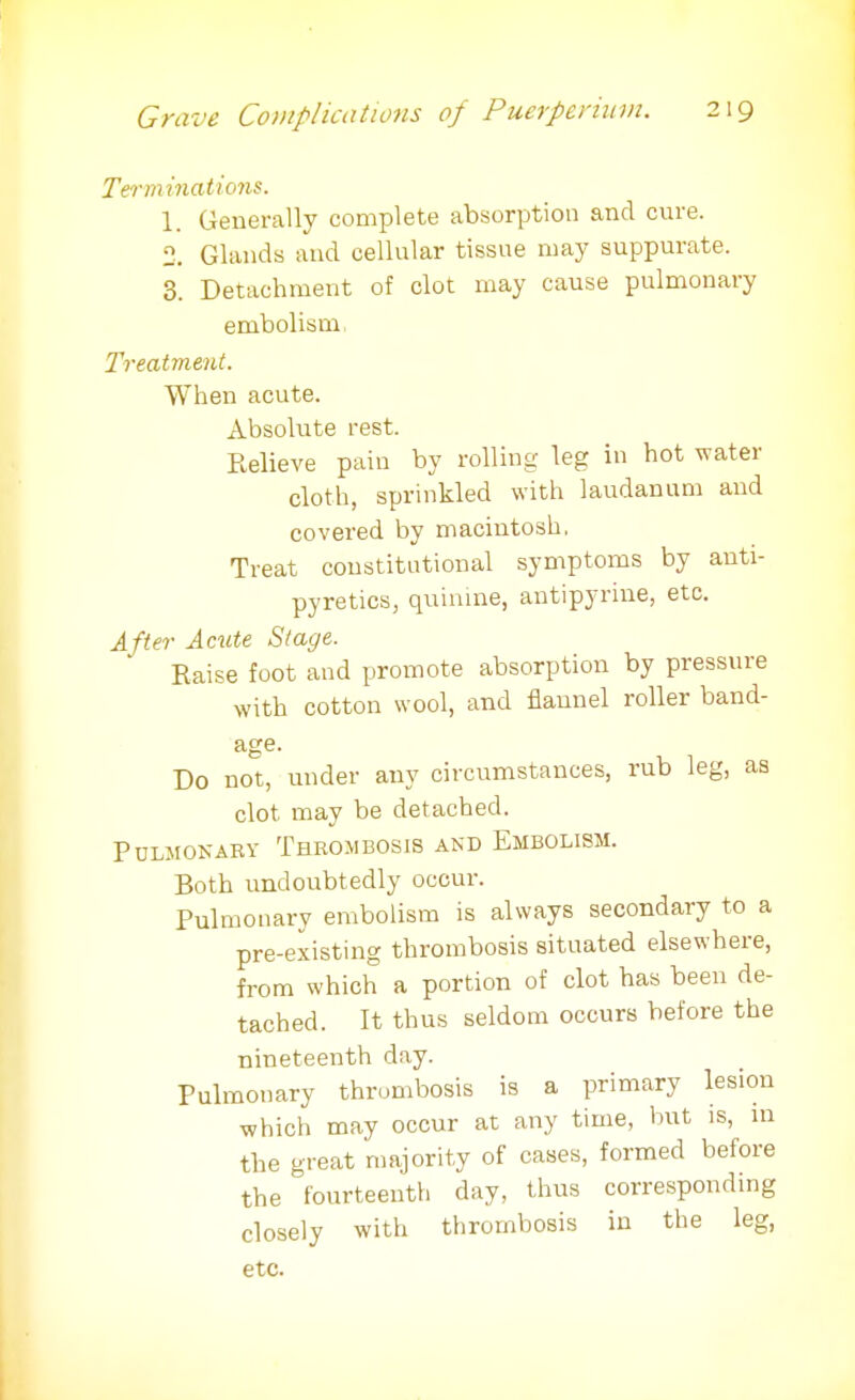 Terminations. 1. Generally complete absorption and cure. 2. Glands and cellular tissue may suppurate. 3. Detachment of clot may cause pulmonary embolism, Treatment. When acute. Absolute rest. Relieve pain by rolling leg in hot water cloth, sprinkled with laudanum and covered by macintosh. Treat constitutional symptoms by anti- pyretics, quinine, antipyrine, etc. After Acute Stage. Raise foot and promote absorption by pressure with cotton wool, and flannel roller band- age- Do not, under any circumstances, rub leg, as clot, may be detached. PULMONARY THROMBOSIS AND EMBOLISM. Both undoubtedly occur. Pulmonary embolism is always secondary to a pre-existing thrombosis situated elsewhere, from which a portion of clot has been de- tached. It thus seldom occurs before the nineteenth day. Pulmonary thrombosis is a primary lesion which may occur at any time, but is, in the great majority of cases, formed before the fourteenth day, thus corresponding closely with thrombosis in the leg, etc.