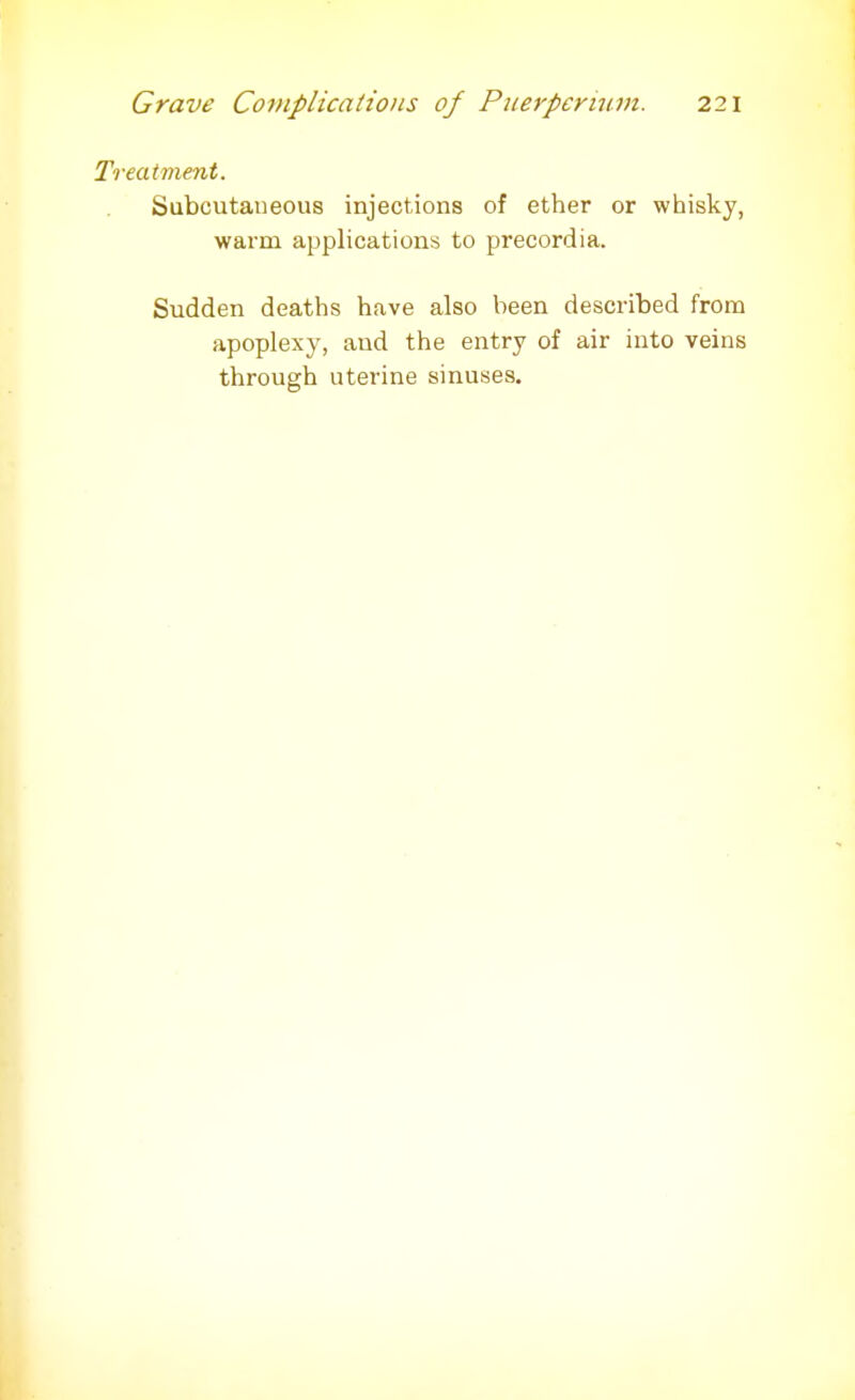 Treatment. Subcutaneous injections of ether or whisky, warm applications to precordia. Sudden deaths have also been described from apoplexy, and the entry of air into veins through uterine sinuses.