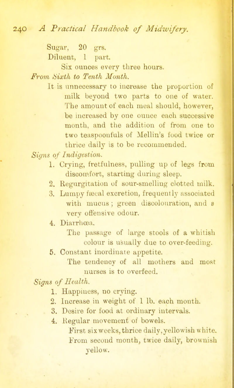 Sugar, 20 grs. Diluent, 1 part. Six ounces every three hours. From Sixth to Tenth Month. It is unnecessary to increase the proportion of milk beyond two parts to one of water. The amount of each meal should, however, be increased by one ouuce each successive month, and the addition of from one to two teaspoonfuls of Mellin's food twice or thrice daily is to be recommended. Signs of Indigestion. 1. Crying, fretfulness, pulling up of legs from discomfort, starting during sleep. 2. Regurgitation of sour-smelling clotted milk. 3. Lumpy feecal excretion, frequently associated with mucus ; green discolouration, and 8 very offensive odour. 4. Diarrhoea. The passage of large stools of a whitish colour is usually due to over-feeding. 5. Constant inordinate appetite. The tendency of all mothers and most nurses is to overfeed. Signs of Health. 1. Happiness, no crying. 2. Increase in weight of 1 lb. each month. 3. Desire for food at ordinary intervals. 4. Regular movement of bowels. First six weeks, thrice daily, yellowish white. From second month, twice daily, brownish yellow.