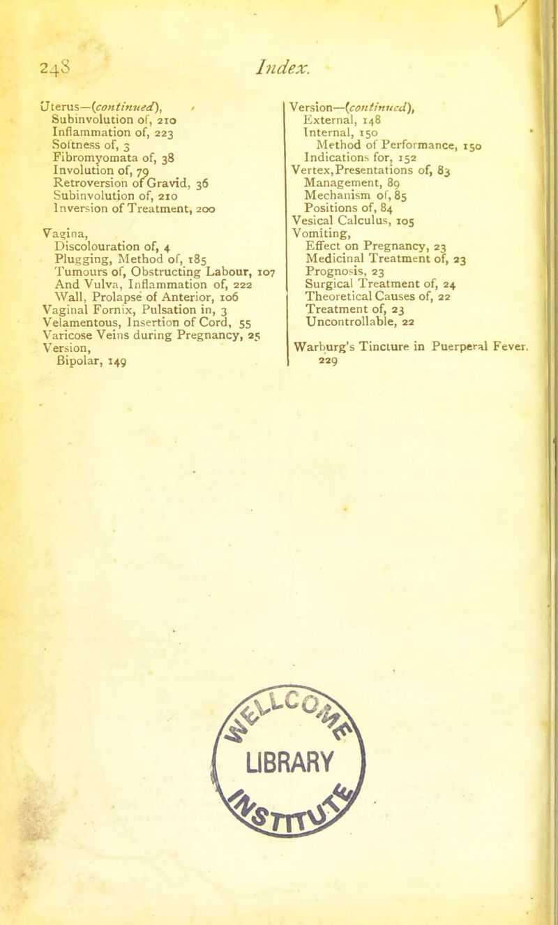 Uterus—(continued), Subinvolution of, 210 Inflammation of, 223 Softness of, 3 Fibromyomata of, 38 Involution of, 79 Retroversion of Gravid, 36 Subinvolution of, 210 Inversion of Treatment, 200 Vagina, Discolouration of, 4 Plugging, Method of, 185 Tumours of, Obstructing Labour, 107 And Vulva, Inflammation of, 222 Wall, Prolapse of Anterior, 106 Vaginal Fornix, Pulsation in, 3 Velamentous, Insertion of Cord, 55 Varicose Veins during Pregnancy, 25 Version, Bipolar, 149 Version—(continued), External, 148 Internal, 150 Method of Performance, 150 Indications for, 152 Vertex, Presentations of, 83 Management, 89 Mechanism of, 85 Positions of, 84 Vesical Calculus, 105 Vomiting, Effect on Pregnancy, 23 Medicinal Treatment of, 23 Prognosis, 23 Surgical Treatment of, 24 Theoretical Causes of, 22 Treatment of, 23 Uncontrollable, 22 Warburg's Tincture in Puerperal Fever. 229