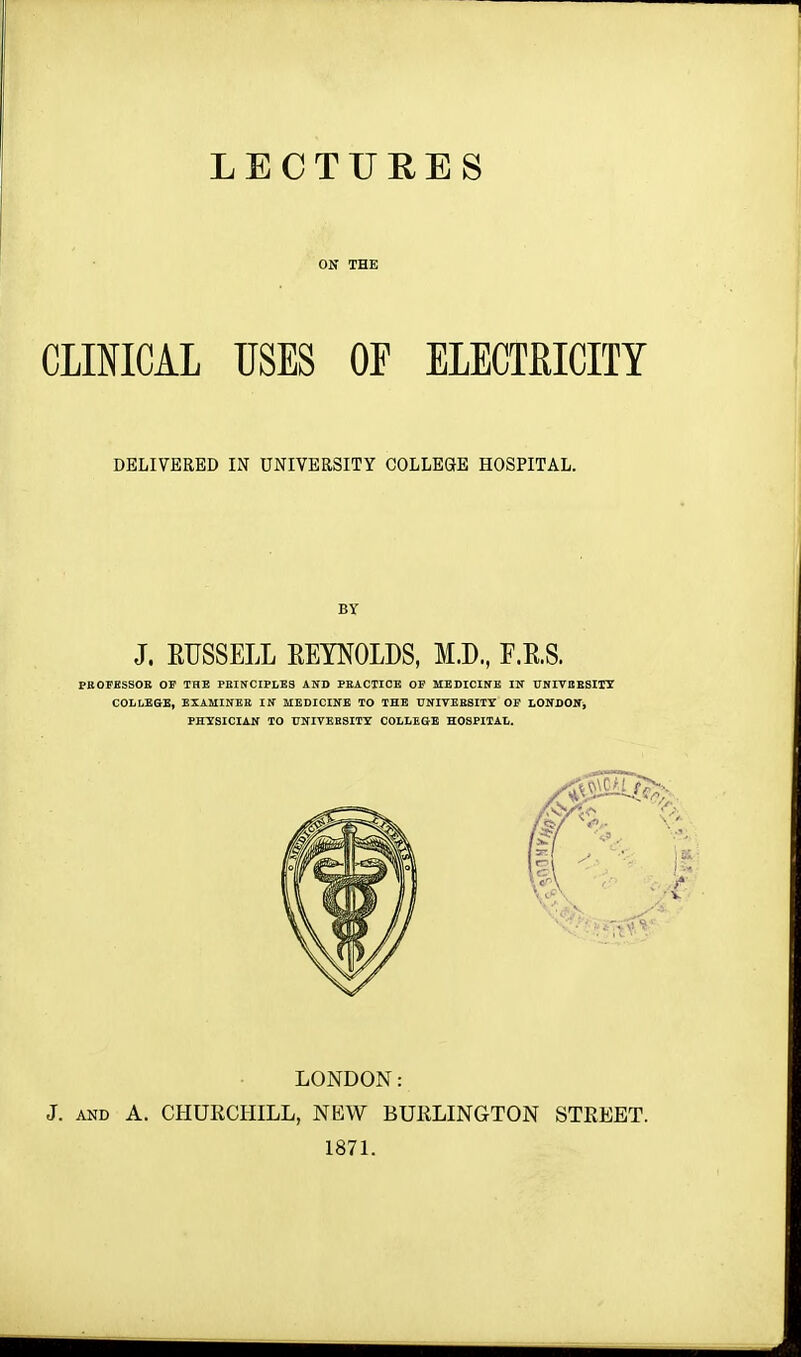 LECTURES ON THE CLINICAL USES OF ELECTRICITY DELIVERED IN UNIVERSITY COLLEGE HOSPITAL. LONDON: J. and A. CHURCHILL, NEW BURLINGTON STREET. 1871.