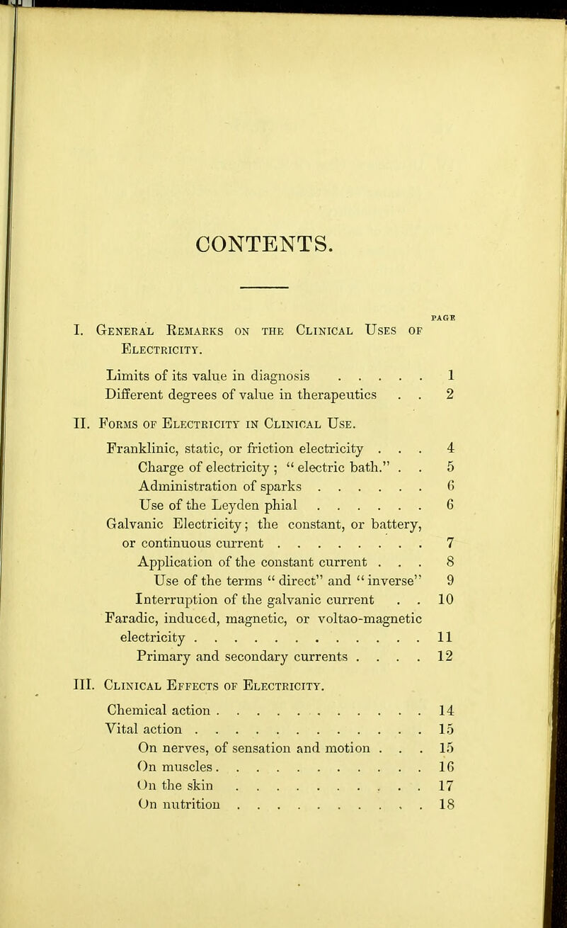 CONTENTS. PAGE I. General Remarks on the Clinical Uses of Electricity. Limits of its value in diagnosis 1 Different degrees of value in therapeutics . . 2 II. Forms of Electricity in Clinical Use. Franklinic, static, or friction electricity ... 4 Charge of electricity ;  electric bath. . . 5 Administration of sparks G Use of the Leyden phial 6 Galvanic Electricity; the constant, or battery, or continuous current 7 Application of the constant current ... 8 Use of the terms  direct and  inverse 9 Interruption of the galvanic current . . 10 Faradic, induced, magnetic, or voltao-magnetic electricity 11 Primary and secondary currents . . . . 12 III. Clinical Effects of Electricity. Chemical action 14 Vital action 15 On nerves, of sensation and motion ... 15 On muscles 16 On the skin 17 On nutrition 18