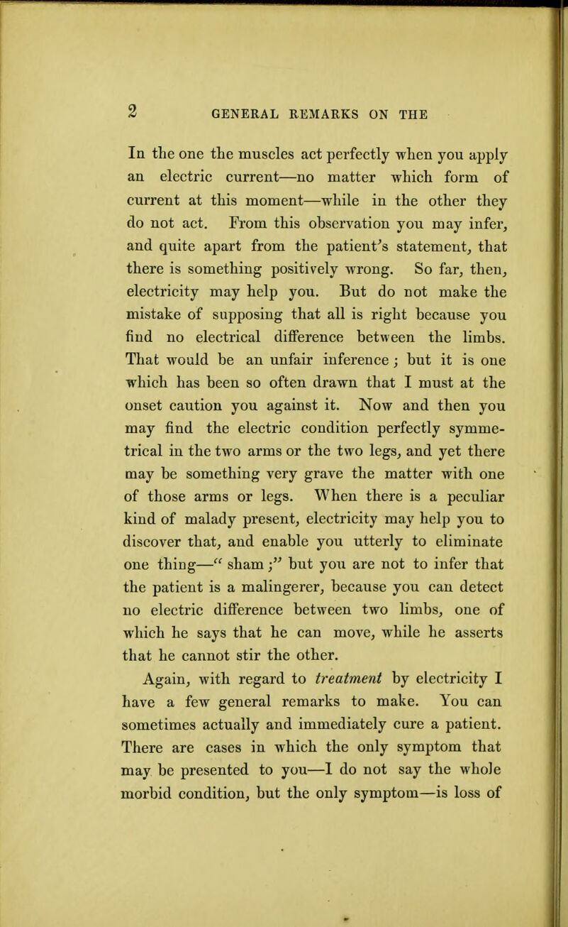 GENERAL REMARKS ON THE la the one the muscles act perfectly when you apply an electric current—no matter which form of current at this moment—while in the other they do not act. From this observation you may infer, and quite apart from the patient's statement, that there is something positively wrong. So far, then, electricity may help you. But do not make the mistake of supposing that all is right because you find no electrical difference between the limbs. That would be an unfair inference ; but it is one which has been so often drawn that I must at the onset caution you against it. Now and then you may find the electric condition perfectly symme- trical in the two arms or the two legs, and yet there may be something very grave the matter with one of those arms or legs. When there is a peculiar kind of malady present, electricity may help you to discover that, and enable you utterly to eliminate one thing— shambut you are not to infer that the patient is a malingerer, because you can detect no electric difference between two limbs, one of which he says that he can move, while he asserts that he cannot stir the other. Again, with regard to treatment by electricity I have a few general remarks to make. You can sometimes actually and immediately cure a patient. There are cases in which the only symptom that may be presented to you—1 do not say the whole morbid condition, but the only symptom—is loss of