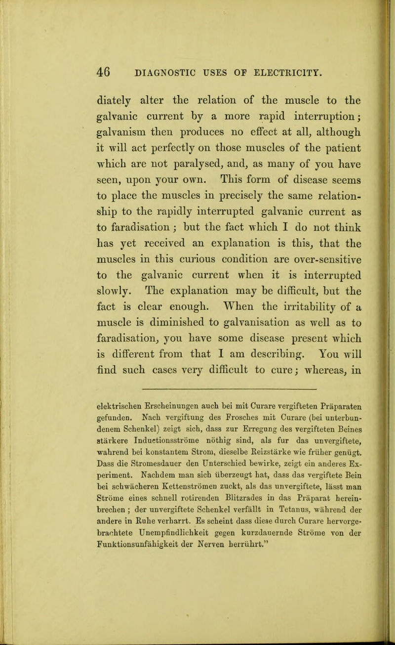 diately alter the relation of the muscle to the galvanic current by a more rapid interruption; galvanism then produces no effect at all, although it will act perfectly on those muscles of the patient which are not paralysed, and, as many of you have seen, upon your own. This form of disease seems to place the muscles in precisely the same relation- ship to the rapidly interrupted galvanic current as to faradisation ; but the fact which I do not think has yet received an explanation is this, that the muscles in this curious condition are over-sensitive to the galvanic current when it is interrupted slowly. The explanation may be difficult, but the fact is clear enough. When the irritability of a muscle is diminished to galvanisation as well as to faradisation, you have some disease present which is different from that I am describing. You will find such cases veiy difficult to cure; whereas, in elektrischen Erscheinungen aucb bei mit Curare vergifteten Praparaten gefunden. Nach vergiftung des Froscb.es mit Curare (bei unterbun- denem Schenkel) zeigt sich, dass zur Erregung des vergifteten Beines starkere Induetionsstrome notbig sind, als fur das unvergiftete, wabrend bei konstanteni Strom, dieselbe Reizstarke wie friiber geniigt. Dass die Stromesdauer den Unterscbied bewirke, zeigt ein andeies Ex- periment. Nacbdem man sieb uberzeugt bat, dass das vergiftete Bein bei scbwiicheren Kettenstromen zuckt, als das unvergiftete, lasst man Strome eines scbnell rotirenden Blitzrades in das Praparat herein- bi-ecben ; der unvergiftete Scbenkel verfallt in Tetanus, wabrend der andere in Rube verbarrt. Es scbeint dass dieae durch Curare bervorge- brachtete Unempfindlicbkeit gegen kurzdauernde Strome von der Funktionsunfahigkeit der Nerven berruhrt.