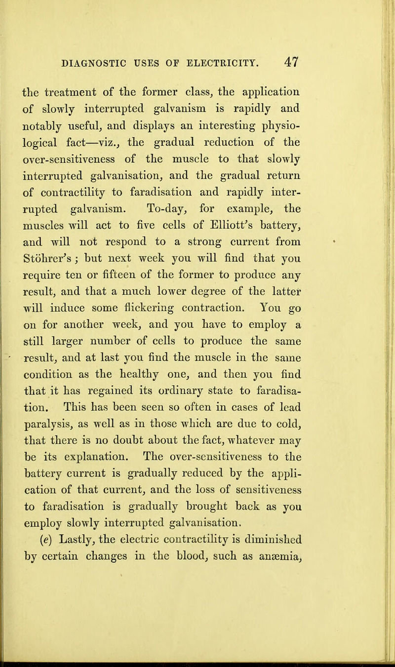 the treatment of the former class, the application of slowly interrupted galvanism is rapidly and notably useful, and displays an interesting physio- logical fact—viz., the gradual reduction of the over-sensitiveness of the muscle to that slowly interrupted galvanisation, and the gradual return of contractility to faradisation and rapidly inter- rupted galvanism. To-day, for example, the muscles will act to five cells of Elliott's battery, and will not respond to a strong current from Stohrer's; but next week you will find that you require ten or fifteen of the former to produce any result, and that a much lower degree of the latter will induce some flickering contraction. You go on for another week, and you have to employ a still larger number of cells to produce the same result, and at last you find the muscle in the same condition as the healthy one, and then you find that it has regained its ordinary state to faradisa- tion. This has been seen so often in cases of lead paralysis, as well as in those which are due to cold, that there is no doubt about the fact, whatever may be its explanation. The over-sensitiveness to the battery current is gradually reduced by the appli- cation of that current, and the loss of sensitiveness to faradisation is gradually brought back as you employ slowly interrupted galvanisation. (e) Lastly, the electric contractility is diminished by certain changes in the blood, such as anaemia,