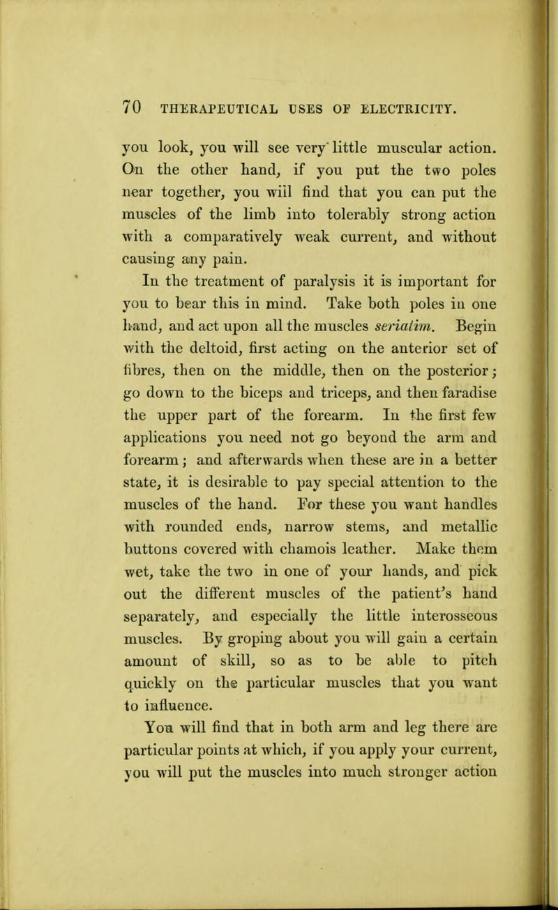 you look, you will see very'little muscular action. On the other hand, if you put the two poles near together, you will find that you can put the muscles of the limb into tolerably strong action with a comparatively weak current, and without causing any pain. In the treatment of paralysis it is important for you to bear this in mind. Take both poles iu one hand, and act upon all the muscles seriatim. Begin with the deltoid, first acting on the anterior set of fibres, then on the middle, then on the posterior; go down to the biceps and triceps, and then faradise the upper part of the forearm. In the first few applications you need not go beyond the arm and forearm ; and afterwards when these are in a better state, it is desirable to pay special attention to the muscles of the hand. For these you want handles with rounded ends, narrow stems, and metallic buttons covered with chamois leather. Make them wet, take the two in one of your hands, and pick out the different muscles of the patient's hand separately, and especially the little interosseous muscles. By groping about you will gaiu a certain amount of skill, so as to be able to pitch quickly on the particular muscles that you want to influence. You will find that in both arm and leg there are particular points at which, if you apply your current, you will put the muscles into much stronger action