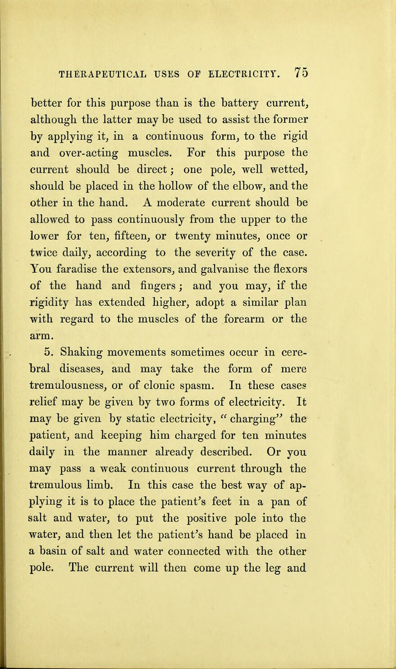 better for this purpose than is the battery current, although the latter may be used to assist the former by applying it, in a continuous form, to the rigid and over-acting muscles. For this purpose the current should be direct; one pole, well wetted, should be placed in the hollow of the elbow, and the other in the hand. A moderate current should be allowed to pass continuously from the upper to the lower for ten, fifteen, or twenty minutes, once or twice daily, according to the severity of the case. You faradise the extensors, and galvanise the flexors of the hand and fingers; and you may, if the rigidity has extended higher, adopt a similar plan with regard to the muscles of the forearm or the arm. 5. Shaking movements sometimes occur in cere- bral diseases, and may take the form of mere tremulousness, or of clonic spasm. In these cases relief may be given by two forms of electricity. It may be given by static electricity,  charging the patient, and keeping him charged for ten minutes daily in the manner already described. Or you may pass a weak continuous current through the tremulous limb. In this case the best way of ap- plying it is to place the patients feet in a pan of salt and water, to put the positive pole into the water, and then let the patient's hand be placed in a basin of salt and water connected with the other pole. The current will then come up the leg and