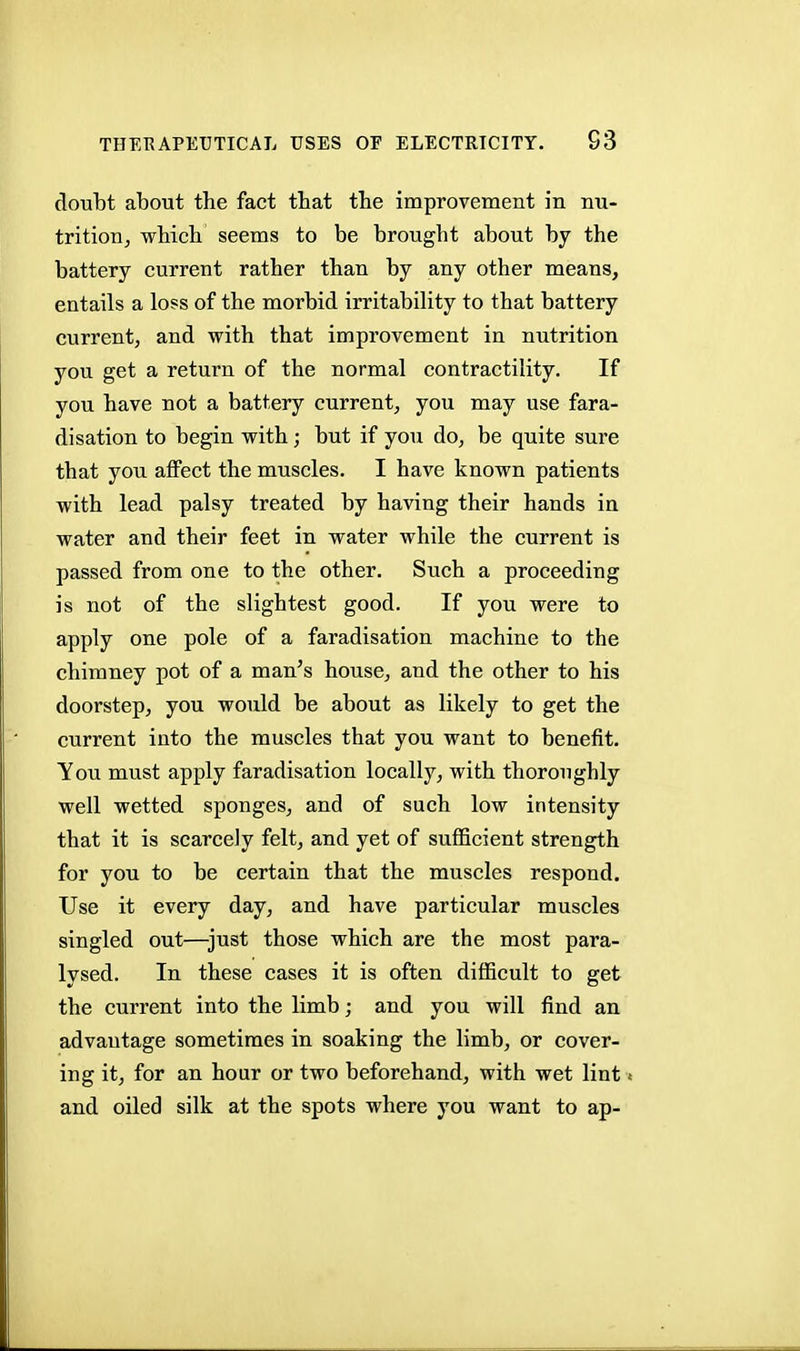 doubt about the fact that the improvement in nu- trition, which seems to be brought about by the battery current rather than by any other means, entails a loss of the morbid irritability to that battery current, and with that improvement in nutrition you get a return of the normal contractility. If you have not a battery current, you may use fara- disation to begin with; but if you do, be quite sure that you affect the muscles. I have known patients with lead palsy treated by having their hands in water and their feet in water while the current is passed from one to the other. Such a proceeding is not of the slightest good. If you were to apply one pole of a faradisation machine to the chimney pot of a man's house, and the other to his doorstep, you would be about as likely to get the current into the muscles that you want to benefit. You must apply faradisation locally, with thoroughly well wetted sponges, and of such low intensity that it is scarcely felt, and yet of sufficient strength for you to be certain that the muscles respond. Use it every day, and have particular muscles singled out—just those which are the most para- lysed. In these cases it is often difficult to get the current into the limb; and you will find an advantage sometimes in soaking the limb, or cover- ing it, for an hour or two beforehand, with wet lint < and oiled silk at the spots where you want to ap-
