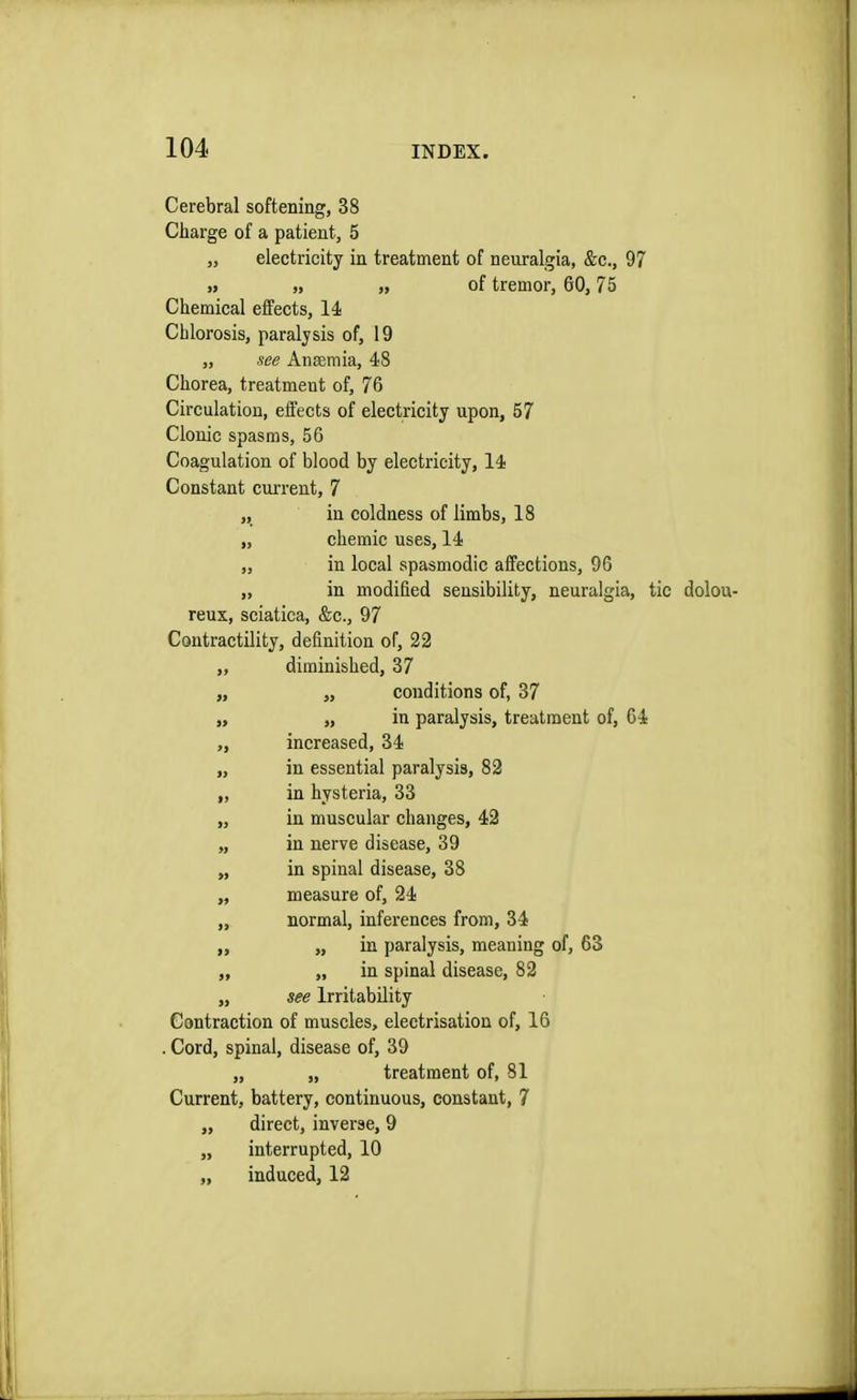 Cerebral softening, 38 Charge of a patient, 5 „ electricity in treatment of neuralgia, &c, 97 „ „ „ of tremor, 60,75 Chemical effects, 14 Chlorosis, paralysis of, 19 „ see Anaemia, 48 Chorea, treatment of, 76 Circulation, effects of electricity upon, 57 Clonic spasms, 56 Coagulation of blood by electricity, 14 Constant current, 7 „ in coldness of limbs, 18 „ chemic uses, 14 „ in local spasmodic affections, 96 „ in modified sensibility, neuralgia, tic dolou- reux, sciatica, &c, 97 Contractility, definition of, 22 „ diminished, 37 „ „ conditions of, 37 „ „ in paralysis, treatment of, 64 increased, 34 „ in essential paralysis, 82 ,, in hysteria, 33 „ in muscular changes, 42 „ in nerve disease, 39 „ in spinal disease, 38 „ measure of, 24 ,, normal, inferences from, 34 ,, „ in paralysis, meaning of, 63 ,, „ in spinal disease, 82 „ see Irritability Contraction of muscles, electrisation of, 16 . Cord, spinal, disease of, 39 „ „ treatment of, 81 Current, battery, continuous, constant, 7 „ direct, inverse, 9 „ interrupted, 10 „ induced, 12