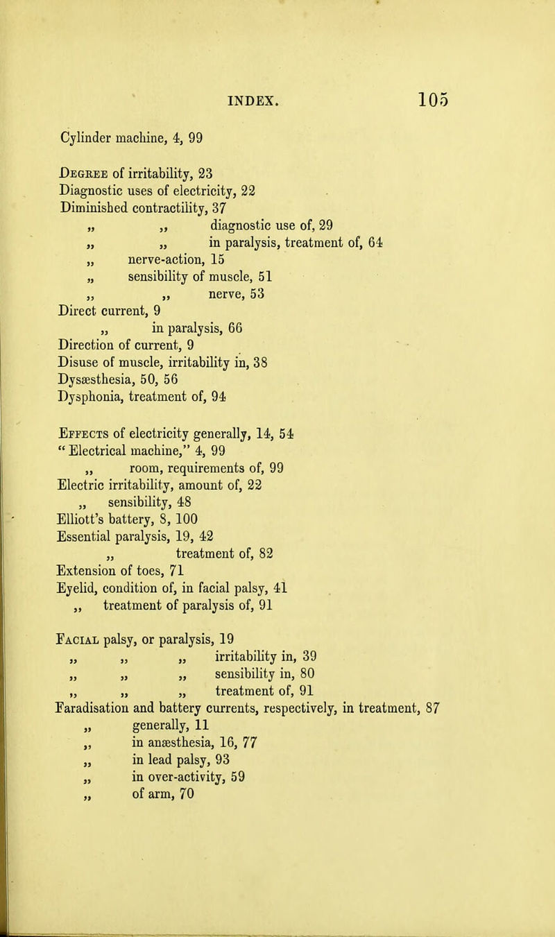 Cylinder machine, 4, 99 Degree of irritability, 23 Diagnostic uses of electricity, 22 Diminished contractility, 37 „ „ diagnostic use of, 29 „ „ in paralysis, treatment of, 64 „ nerve-action, 15 „ sensibility of muscle, 51 „ „ nerve, 53 Direct current, 9 „ in paralysis, 66 Direction of current, 9 Disuse of muscle, irritability in, 38 Dyseesthesia, 50, 56 Dysphonia, treatment of, 94 Effects of electricity generally, 14, 54  Electrical machine, 4, 99 „ room, requirements of, 99 Electric irritability, amount of, 22 „ sensibility, 48 Elliott's battery, 8, 100 Essential paralysis, 19, 42 „ treatment of, 82 Extension of toes, 71 Eyelid, condition of, in facial palsy, 41 ,, treatment of paralysis of, 91 Facial palsy, or paralysis, 19 „ „ „ irritability in, 39 „ „ „ sensibility in, 80 „ „ „ treatment of, 91 Faradisation and battery currents, respectively, in treatment, 87 „ generally, 11 „ in anaesthesia, 16, 77 „ in lead palsy, 93 „ in over-activity, 59 „ of arm, 70