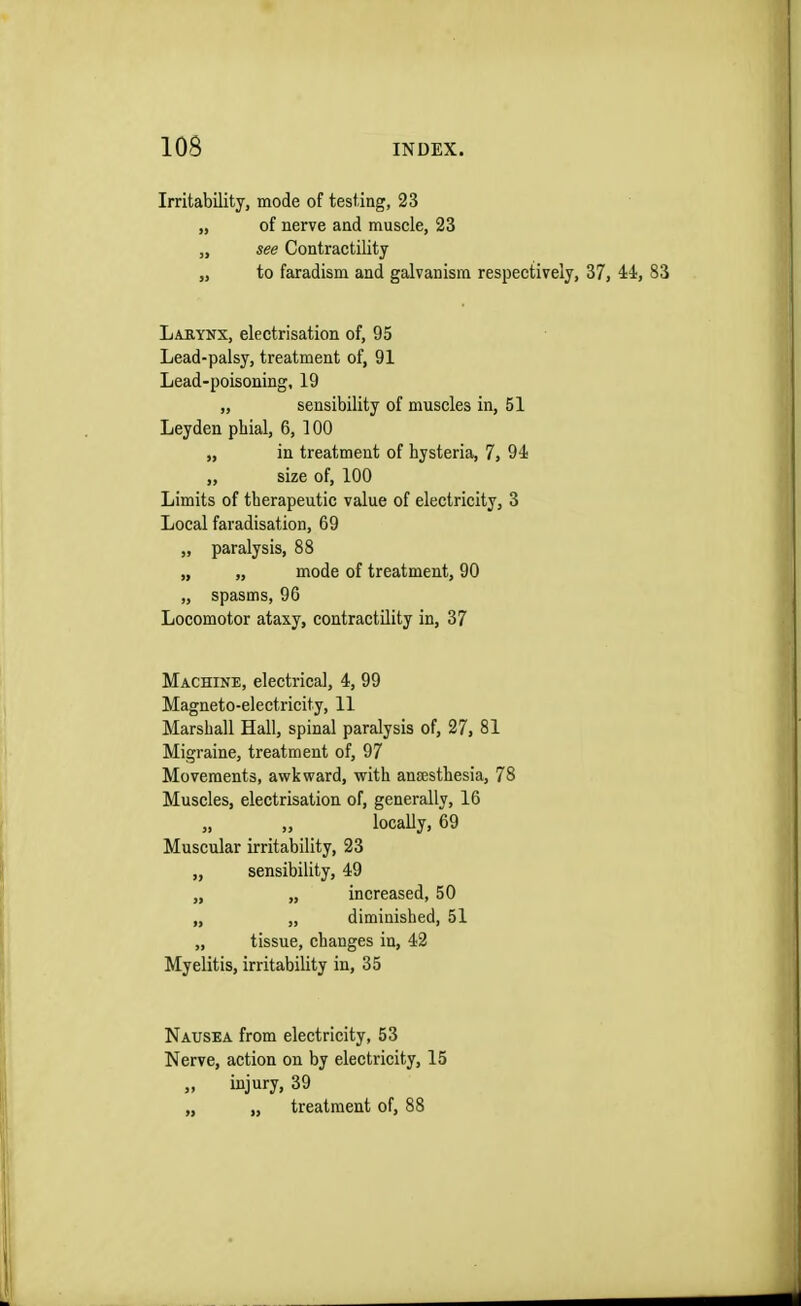 Irritability, mode of testing, 23 „ of nerve and muscle, 23 „ see Contractility „ to faradism and galvanism respectively, 37, 44, 83 Larynx, electrisation of, 95 Lead-palsy, treatment of, 91 Lead-poisoning, 19 „ sensibility of muscles in, 51 Leyden pbial, 6, 100 „ in treatment of hysteria, 7, 94 „ size of, 100 Limits of therapeutic value of electricity, 3 Local faradisation, 69 „ paralysis, 88 „ „ mode of treatment, 90 „ spasms, 90 Locomotor ataxy, contractility in, 37 Machine, electrical, 4, 99 Magneto-electricity, 11 Marshall Hall, spinal paralysis of, 27, 81 Migraine, treatment of, 97 Movements, awkward, with anaesthesia, 78 Muscles, electrisation of, generally, 16 „ „ locally, 69 Muscular irritability, 23 „ sensibility, 49 „ „ increased, 50 „ „ diminished, 51 „ tissue, changes in, 42 Myelitis, irritability in, 35 Nausea from electricity, 53 Nerve, action on by electricity, 15 „ injury, 39 „ „ treatment of, 88