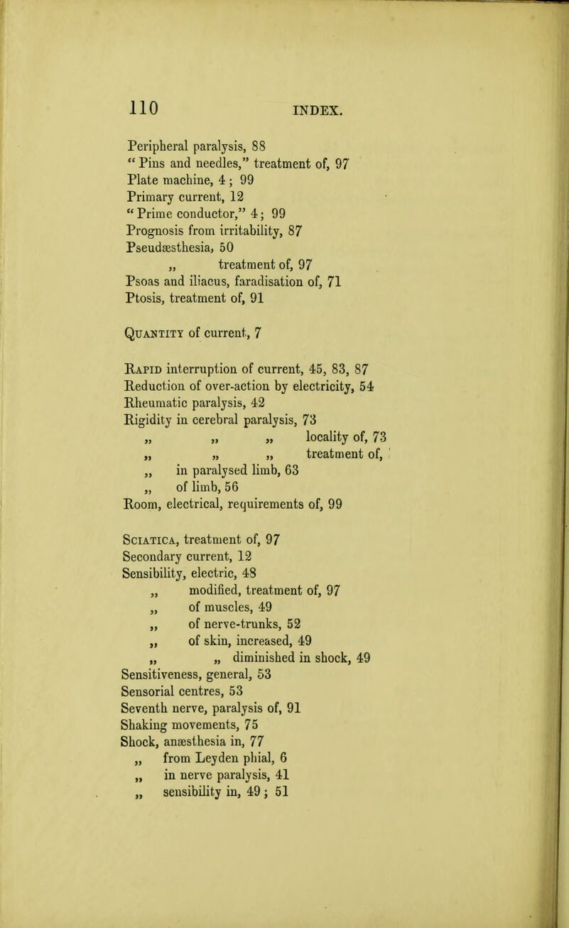 Peripheral paralysis, 88 Pins and needles, treatment of, 97 Plate machine, 4 ; 99 Primary current, 12  Prime conductor, 4; 99 Prognosis from irritability, 87 Pseudsesthesia, 50 „ treatment of, 97 Psoas and iliacus, faradisation of, 71 Ptosis, treatment of, 91 Quantity of current, 7 Rapid interruption of current, 45, 83, 87 Reduction of over-action by electricity, 54 Rheumatic paralysis, 42 Rigidity in cerebral paralysis, 73 „ „ „ locality of, 73 „ „ „ treatment of, „ in paralysed limb, 63 „ of limb, 56 Room, electrical, requirements of, 99 Sciatica, treatment of, 97 Secondary current, 12 Sensibility, electric, 48 „ modified, treatment of, 97 „ of muscles, 49 „ of nerve-trunks, 52 „ of skin, increased, 49 „ „ diminished in shock, 49 Sensitiveness, general, 53 Sensorial centres, 53 Seventh nerve, paralysis of, 91 Shaking movements, 75 Shock, anaesthesia in, 77 „ from Leyden phial, 6 „ in nerve paralysis, 41 „ sensibility in, 49 ; 51