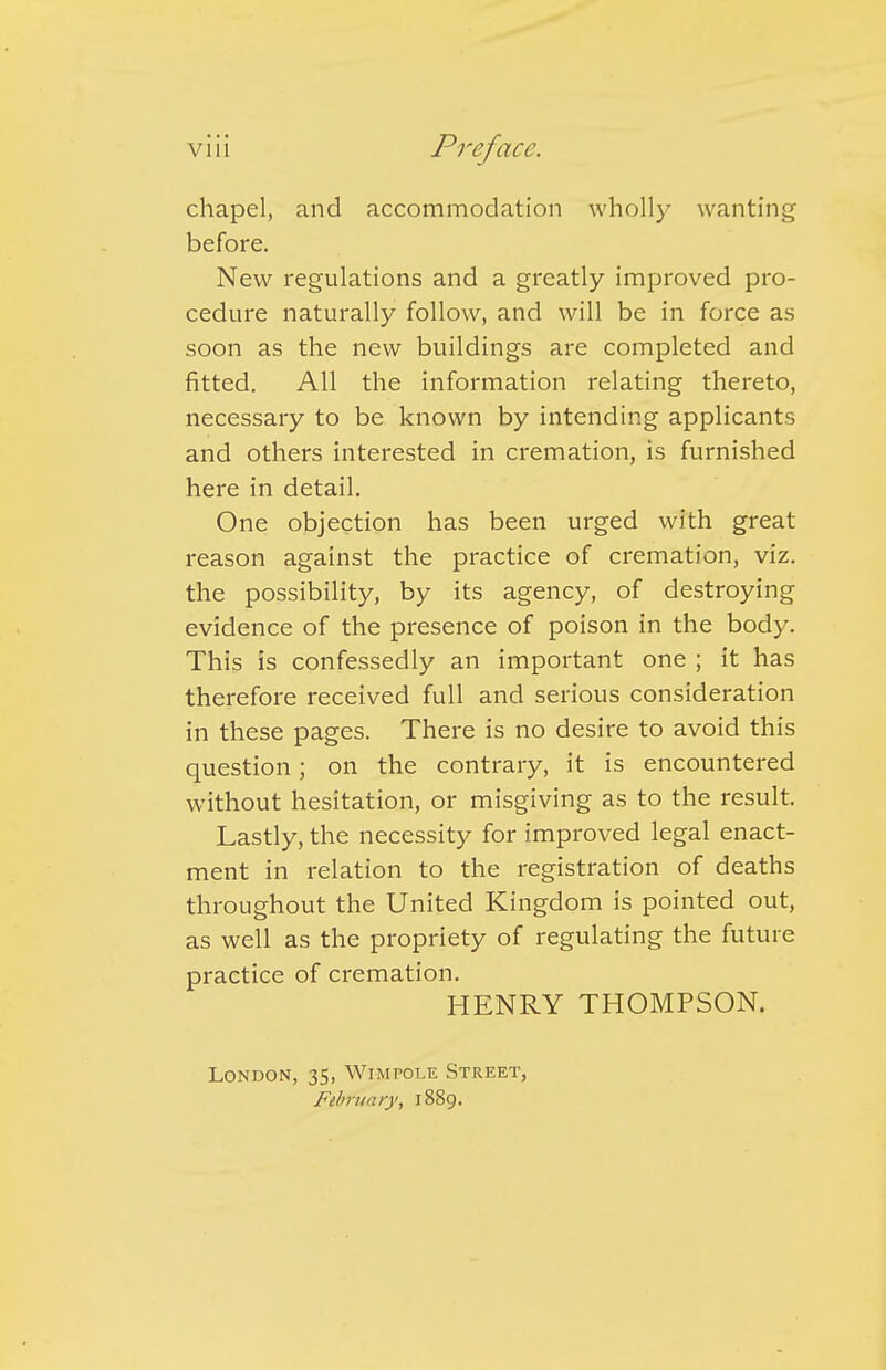 chapel, and accommodation wholly wanting before. New regulations and a greatly improved pro- cedure naturally follow, and will be in force as soon as the new buildings are completed and fitted. All the information relating thereto, necessary to be known by intending applicants and others interested in cremation, is furnished here in detail. One objection has been urged with great reason against the practice of cremation, viz. the possibility, by its agency, of destroying evidence of the presence of poison in the body. This is confessedly an important one ; it has therefore received full and serious consideration in these pages. There is no desire to avoid this question; on the contrary, it is encountered without hesitation, or misgiving as to the result. Lastly, the necessity for improved legal enact- ment in relation to the registration of deaths throughout the United Kingdom is pointed out, as well as the propriety of regulating the future practice of cremation. HENRY THOMPSON. London, 35, Wimpole Street, February, 1889.