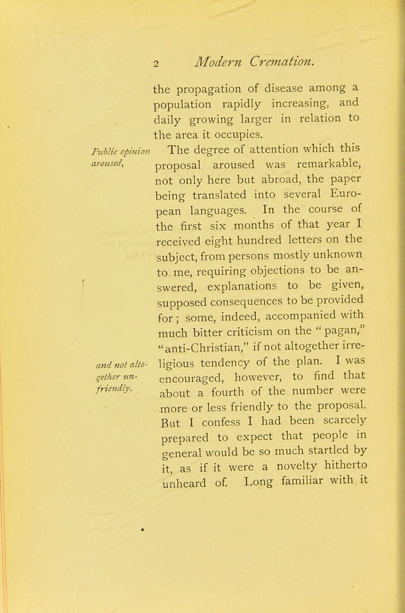 the propagation of disease among a population rapidly increasing, and daily growing larger in relation to the area it occupies. Public opinion The degree of attention which this aroused, proposal aroused was remarkable, not only here but abroad, the paper being translated into several Euro- pean languages. In the course of the first six months of that year I received eight hundred letters on the subject, from persons mostly unknown to me, requiring objections to be an- swered, explanations to be given, supposed consequences to be provided for ; some, indeed, accompanied with much bitter criticism on the  pagan, anti-Christian, if not altogether irre- and not alto- ligious tendency of the plan. I was getherun- encouraged, however, to find that friendly. about a fourth Qf the number were more or less friendly to the proposal. But I confess I had been scarcely prepared to expect that people in general would be so much startled by it, as if it were a novelty hitherto unheard of. Long familiar with it