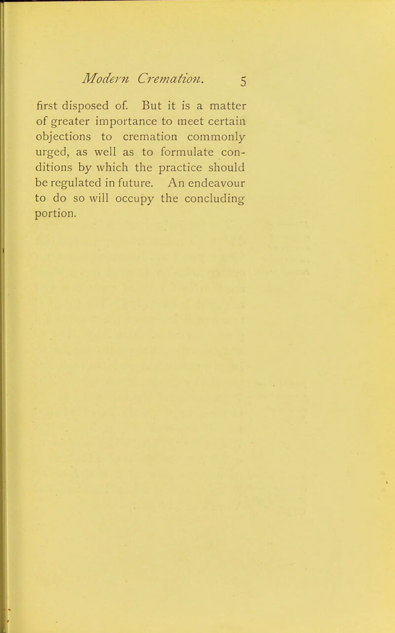 first disposed of. But it is a matter of greater importance to meet certain objections to cremation commonly- urged, as well as to formulate con- ditions by which the practice should be regulated in future. An endeavour to do so will occupy the concluding portion.